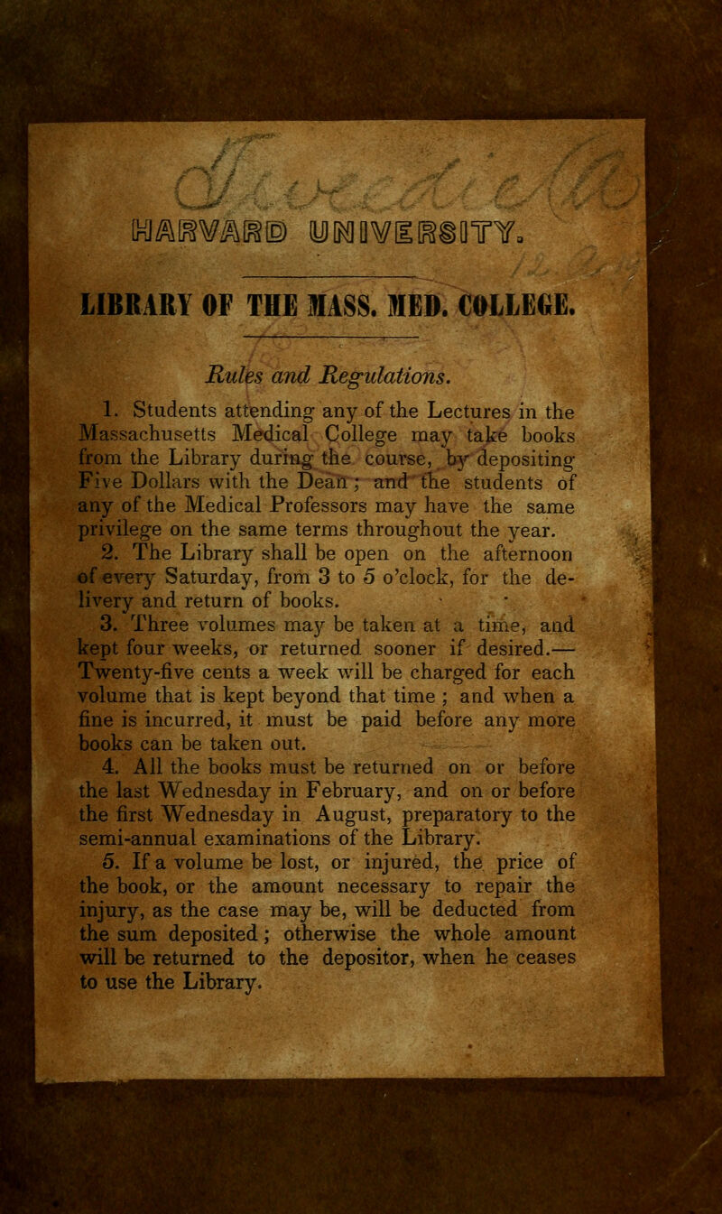 INJi^l^W^l^© yiKlQWlEl^SQTY. LIBRARY OF THE MASS. IIED. COLLEGE. Rules and Regulations. 1. Students attending any of the Lectures in the Massachusetts Medical College may take books from the Library during the course, hf depositing Five Dollars with the Dearl; and the students of any of the Medical Professors may have the same privilege on the same terms throughout the year. 2. The Library shall be open on the afternoon of every Saturday, from 3 to 5 o'clock, for the de- livery and return of books. 3. Three volumes may be taken at a time, and kept four weeks, or returned sooner if desired.— Twenty-five cents a week will be charged for each volume that is kept beyond that time ; and when a fine is incurred, it must be paid before any more books can be taken out. 4. All the books must be returned on or before the last Wednesday in February, and on or before the first Wednesday in August, preparatory to the semi-annual examinations of the Library. 5. If a volume be lost, or injured, the price of the book, or the amount necessary to repair the injury, as the case may be, will be deducted from the sum deposited; otherwise the whole amount will be returned to the depositor, when he ceases to use the Library.