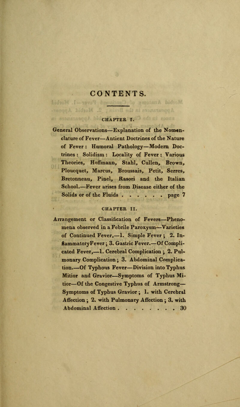 CONTENTS. CHAPTER I. General Observations—Explanation of the Nomen- clature of Fever—Antient Doctrines of the Nature of Fever : Humoral Pathology—Modem Doc- trines : Solidism: Locality of Fever: Various Theories, Hoffmann, Stahl, Cullen, Brown, Ploucquet, Marcus, Broussais, Petit, Serres, Bretonneau, Pinel, Rasori and the Italian School.—Fever arises from Disease either of the Solids or of the Fluids page 7 CHAPTER II. Arrangement or Classification of Fevers—Pheno- mena observed in a Febrile Paroxysm—Varieties of Continued Fever,—1. Simple Fever ; 2. In- fiammatoryFever; 3. Gastric Fever.—Of Compli- cated Fever,—1. Cerebral Complication j 2. Pul- monary Complication; 3. Abdominal Complica- tion.—Of Typhous Fever—Division into Typhus Mitior and Gravior—Symptoms of Typhus Mi- tior—Of the Congestive Typhus of Armstrong— Symptoms of Typhus Gravior; 1. with Cerebral Affection ; 2. with Pulmonary Affection; 3. with Abdominal Affection . 30