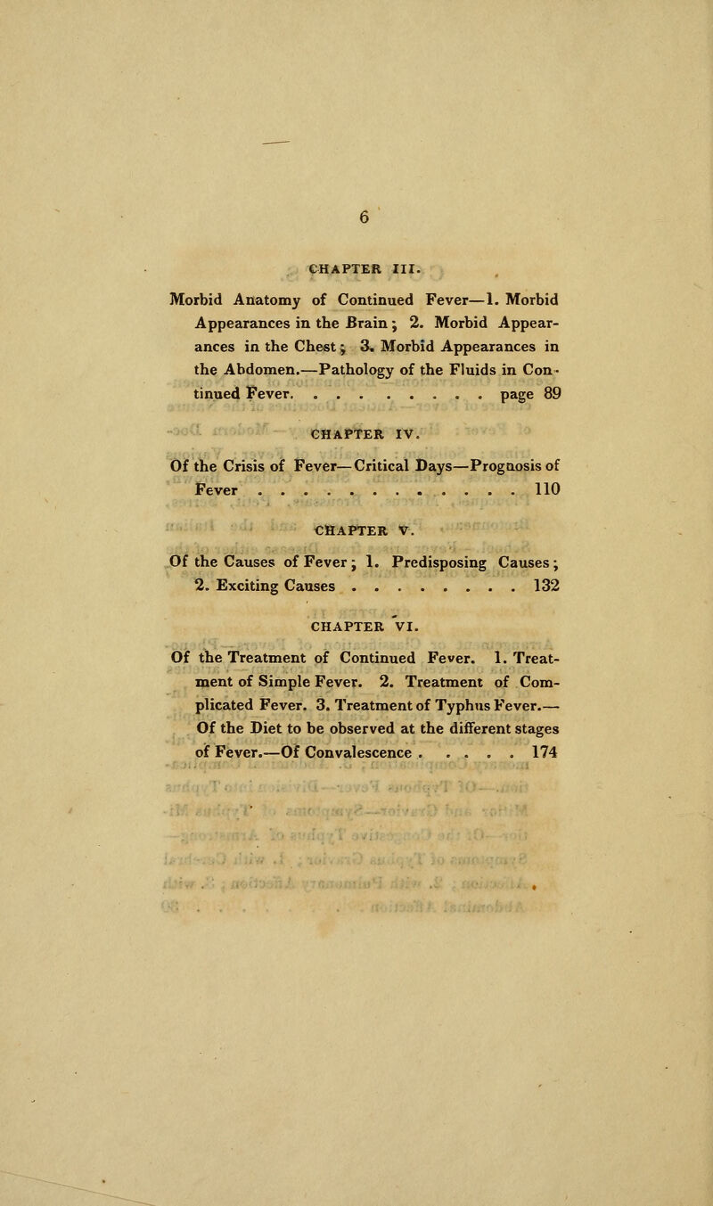 CHAPTER III. Morbid Anatomy of Continued Fever—1. Morbid Appearances in the Brain ; 2. Morbid Appear- ances in the Chest; 3^ Morbid Appearances in the Abdomen.—Pathology of the Fluids in Con- tinued Fever page 89 CHAPTER IV. Of the Crisis of Fever—Critical Bays—Prognosis of Fever 110 CHAPTER V. .bf the Causes of Fever ; 1. Predisposing Causes; 2. Exciting Causes 132 CHAPTER VI. Of the Treatment of Continued Fever. 1. Treat- ment of Simple Fever. 2. Treatment of Com- plicated Fever. 3. Treatment of Typhus Fever,— Of the Diet to be observed at the different stages of Fever.—Of Convalescence 174