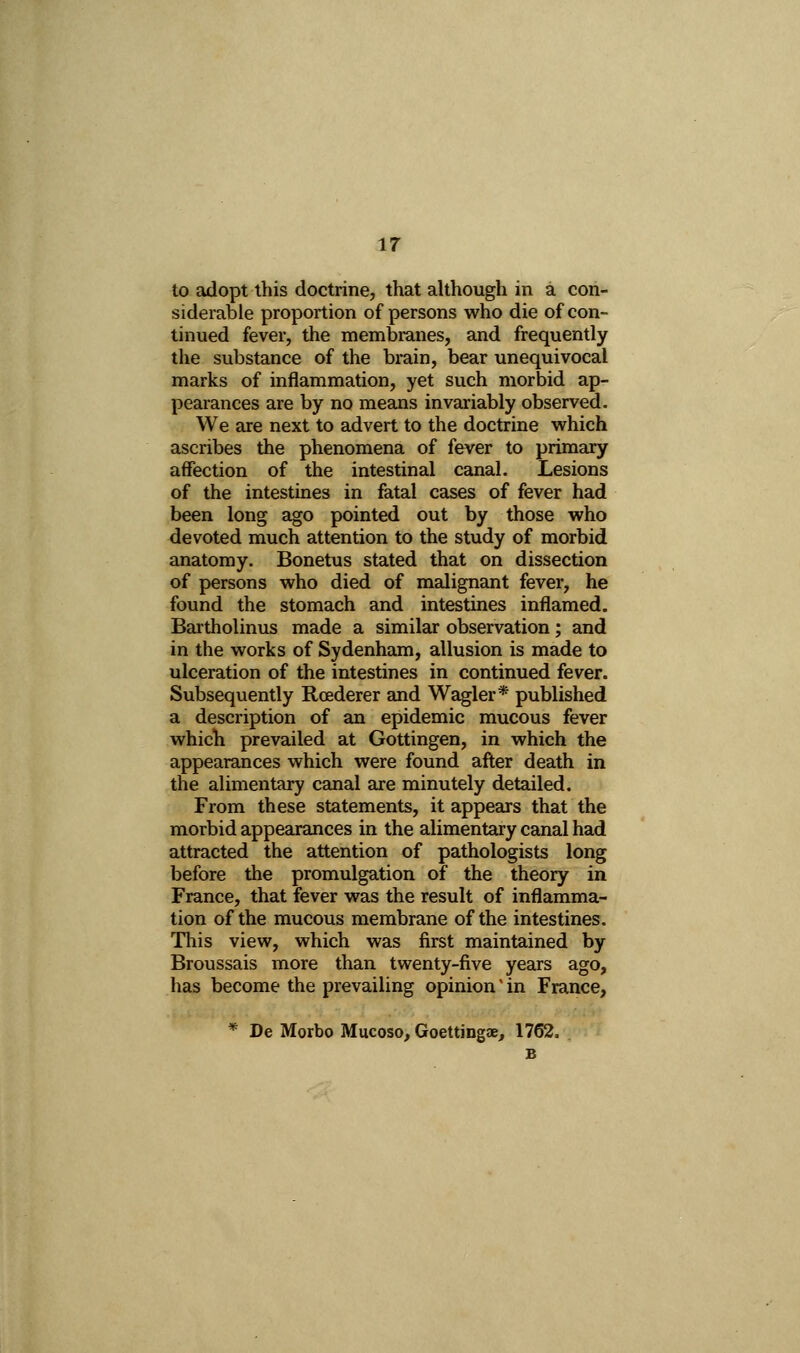 to adopt this doctrine, that although in a con- siderable proportion of persons who die of con- tinued fever, the membranes, and frequently the substance of the brain, bear unequivocal marks of inflammation, yet such morbid ap- pearances are by no means invariably observed. We are next to advert to the doctrine which ascribes the phenomena of fever to primary affection of the intestinal canal. Lesions of the intestines in fatal cases of fever had been long ago pointed out by those who devoted much attention to the study of morbid anatomy. Bonetus stated that on dissection of persons who died of malignant fever, he found the stomach and intestines inflamed. Bartholinus made a similar observation; and in the works of Sydenham, allusion is made to ulceration of the intestines in continued fever. Subsequently Roederer and Wagler* published a description of an epidemic mucous fever which prevailed at Gottingen, in which the appearances which were found after death in the alimentary canal are minutely detailed. From these statements, it appears that the morbid appearances in the alimentary canal had attracted the attention of pathologists long before the promulgation of the theory in France, that fever was the result of inflamma- tion of the mucous membrane of the intestines. This view, which was first maintained by Broussais more than twenty-five years ago, has become the prevailing opinion' in France, * De Morbo Mucoso, Goettingae, 1762.