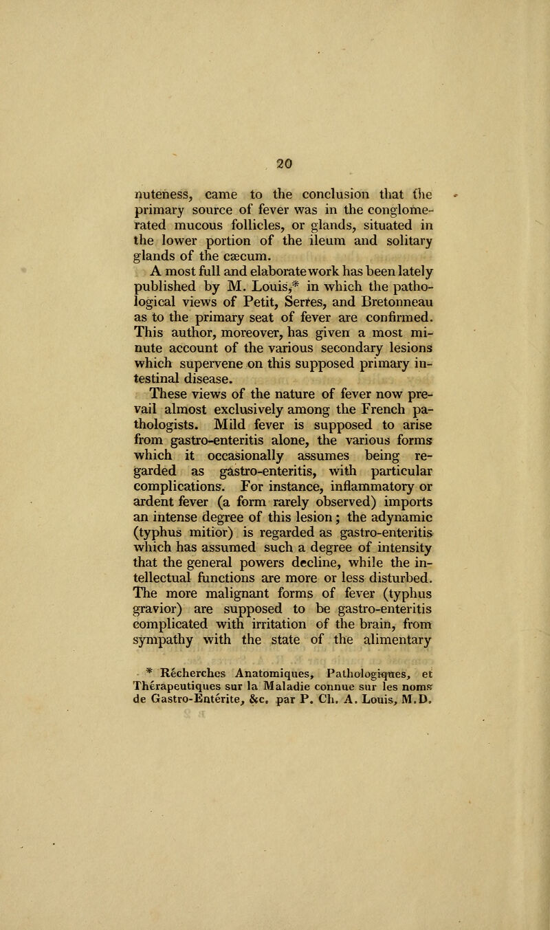 nuteness, came to the conclusion that (lie primary source of fever was in the conglome- rated mucous follicles, or glands, situated in the lower portion of the ileum and solitary glands of the csecum. A most full and elaborate work has been lately published by M. Louis,* in which the patho- logical views of Petit, Serfes, and Bretonneau as to the primary seat of fever are confirmed. This author, moreover, has given a most mi- nute account of the various secondary lesions which supervene on this supposed primary in- testinal disease. These views of the nature of fever now pre- vail almost exclusively among the French pa- thologists. Mild fever is supposed to arise from gastro-enteritis alone, the various forms which it occasionally assumes being re- garded as gastro-enteritis, with particular complications. For instance, inflammatory or ardent fever (a form rarely observed) imports an intense degree of this lesion; the adynamic (typhus mitior) is regarded as gastro-enteritis which has assumed such a degree of intensity that the general powers decline, while the in- tellectual functions are more or less disturbed. The more malignant forms of fever (typhus gravior) are supposed to be gastro-enteritis complicated with irritation of the brain, from sympathy with the state of the alimentary ■ * Recherchcs Anatomiques, Pathologiqttes, et Therapeutiques sur la Maladie connue sur les nomsr de Gastro-Euterite, &c. par P. Ch. A. Louis, M.D,