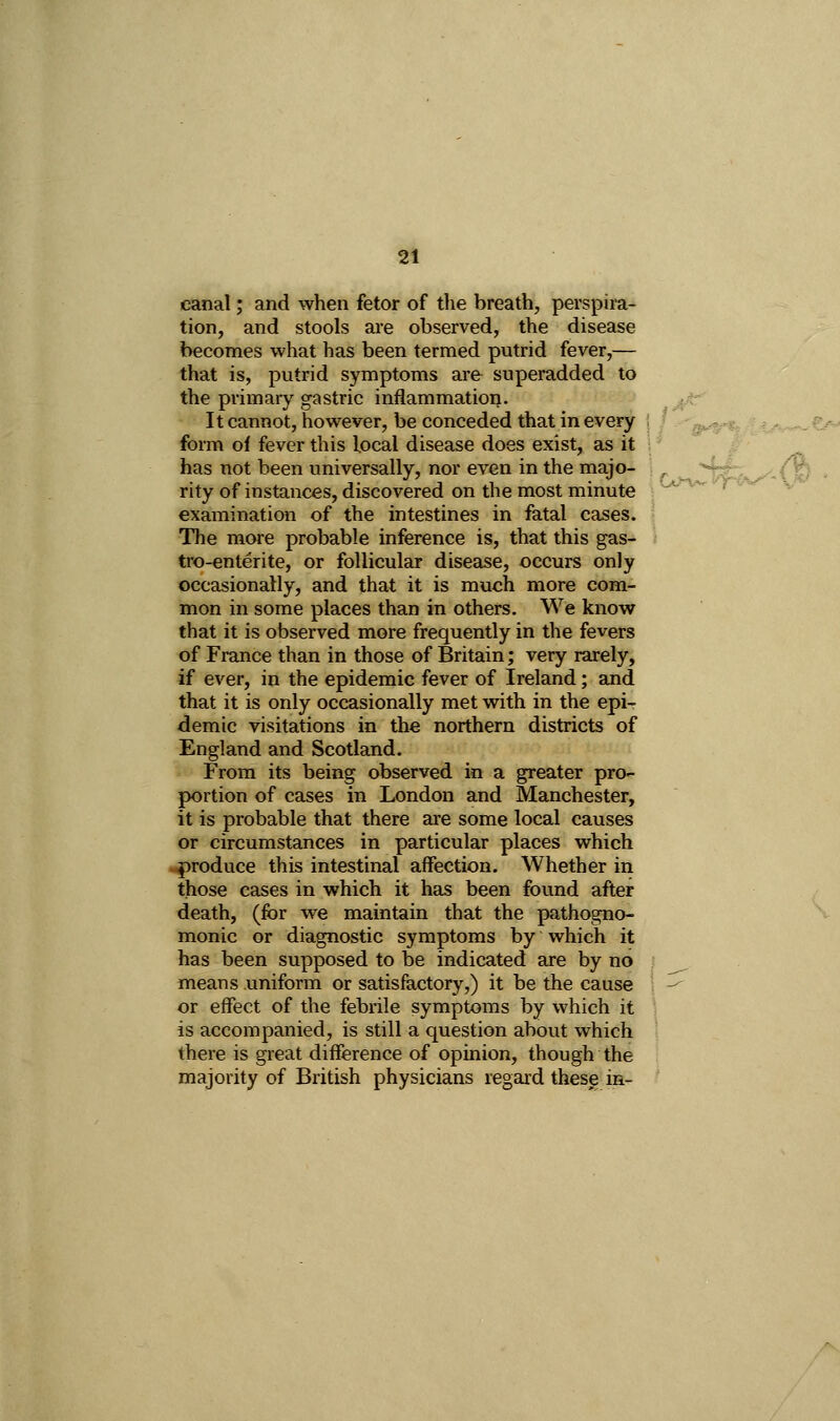 canal; and when fetor of the breath, perspira- tion, and stools are observed, the disease becomes what has been termed putrid fever,— that is, putrid symptoms are superadded to the pi-imary gastric inflammation. It cannot, however, be conceded that in eveiy ! y . -^^^^ ,^^j.^^,^^jea form of fever this local disease does exist, as it i * #  has not been universally, nor even in the majo- \ S!^,^-< • rity of instances, discovered on the most minute \ *^' examination of the intestines in fatal cases. ■ The more probable inference is, that this gas- tro-enterite, or follicular disease, occurs only occasionally, and that it is much more com- mon in some places than in others. We know that it is observed more frequently in the fevers of France than in those of Britain; very rarely, if ever, in the epidemic fever of Ireland; and that it is only occasionally met with in the epiT demic visitations in the northern districts of England and Scotland. From its being observed in a greater pro-^ portion of cases in London and Manchester, it is probable that there are some local causes or circumstances in particular places which ^produce this intestinal affection. Whether iri those cases in which it has been found after death, (for we maintain that the pathogno- monic or diagnostic symptoms by which it has been supposed to be indicated are by no means uniform or satisfactory,) it be the cause or effect of the febrile symptoms by which it is accompanied, is still a question about which there is great difference of opinion, though the majority of British physicians regard these in-