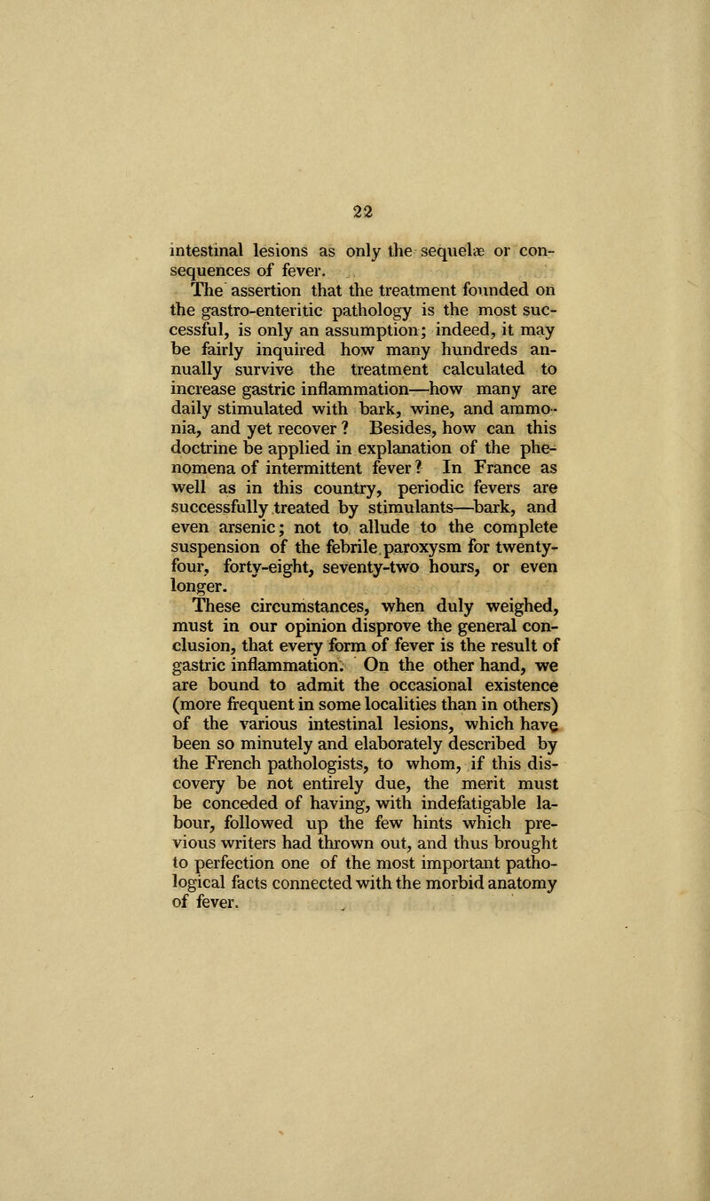 intestinal lesions as only the sequelae or con- sequences of fever. The assertion that the treatment founded on the gastro-enteritic pathology is the most suc- cessful, is only an assumption; indeed, it may be fairly inquired how many hundreds an- nually survive the treatment calculated to increase gastric inflammation-—how many are daily stimulated with bark, wine, and ammo- nia, and yet recover ? Besides, how can this doctrine be applied in explanation of the phe- nomena of intermittent fever ? In France as well as in this country, periodic fevers are successfully treated by stimulants—^bark, and even arsenic; not to allude to the complete suspension of the febrile paroxysm for twenty- four, forty-eight, seventy-two hours, or even longer. These circumstances, when duly weighed, must in our opinion disprove the general con- clusion, that every form of fever is the result of gastric inflammation: On the other hand, we are bound to admit the occasional existence (more frequent in some localities than in others) of the various intestinal lesions, which have been so minutely and elaborately described by the French pathologists, to whom, if this dis- covery be not entirely due, the merit must be conceded of having, with indefatigable la- bour, followed up the few hints which pre- vious writers had thrown out, and thus brought to perfection one of the most important patho- logical facts connected with the morbid anatomy of fever.