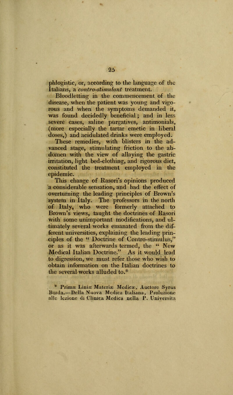 26 phlogistiCj or, according to the language of the Italians, a contro-sthnulant treatment. Bloodletting in the commencement of the disease, when the patient was young and vigo- rous and when the symptoms demanded it, was found decidedly beneficial; and in less severe cases, saline purgatives, antimonials, (more especially the tartar emetic in liberal doses,) and acidulated drinks were employed. These remedies, with blisters in the ad- vanced stage, stimulating friction to the ab- domen with the view of allaying the gastric irritation, light bed-clothing, and rigorous diet, constituted the treatment employed in the epidemic. This change of Rasori's opinions produced a considerable sensation, and had the effect of overturning the leading principles of Brown's system in Italy. The professors in the north of Italy, who were formerly attached to Brown's views, taught the doctrines of Rasori with some unimportant modifications, and ul- timately several works emanated from the dif- ferent universities, explaining the leading prin- ciples of the  Doctrine of Contro-stimulus, or as it was afterwards termed, the  New Medical Italian Doctrine. As it would lead to digression, we must refer those who wish to obtain information on the Italian doctrines to the several works alluded to.* * Prima; Liniae Materiae Mcdicae, Auctorc Syrus Borda,—Delia Nuova Mcdica Italiana, Proluzione alle Iczione di Clinica Medica nella P. Universiia