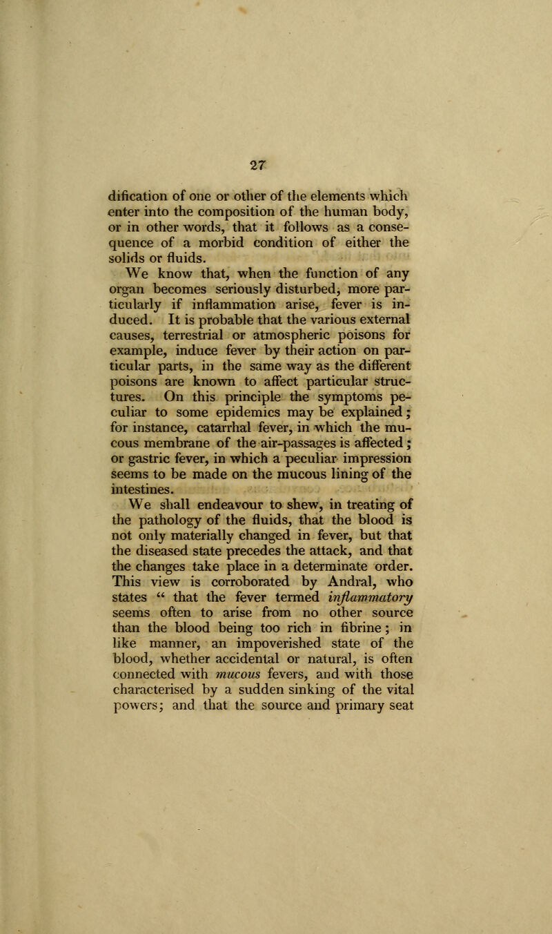 27! dification of one or other of the elements which enter into the composition of the human body, or in other words, that it follows as a conse- quence of a morbid condition of either the solids or fluids. We know that, when the function of any organ becomes seriously disturbed, more par- ticularly if inflammation arise, fever is in- duced. It is probable that the various external causes, terrestrial or atmospheric poisons for example, induce fever by their action on par- ticular parts, in the same way as the different poisons are known to affect particular struc- tures- On this principle the symptoms pe- culiar to some epidemics may be explained; for instance, catarrhal fever, in which the mu- cous membrane of the air-passages is affected; or gastric fever, in which a peculiar impression seems to be made on the mucous lining of the intestines. We shall endeavour to shew, in treating of the pathology of the fluids, that the blood is not only materially changed in fever, but that the diseased state precedes the attack, and that the changes take place in a determinate order. This view is corroborated by Andral, who states  that the fever termed infiammatory seems often to arise from no other source than the blood being too rich in fibrine; in like manner, an impoverished state of the blood, whether accidental or natural, is often connected with mucous fevers, and with those characterised by a sudden sinking of the vital powers; and that the source and primary seat