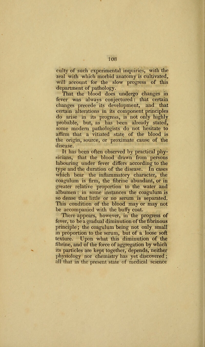 culty of such experimental inquiries, with the zeal with which morbid anatomy is cultivated, will account for the slow progress of this department of pathology. That the blood does undergo changes in fever was always conjectured: that certain changes precede its development, and that certain alterations in its component principles do arise in its progress, is not only highly probable, but, as has been already stated, some modem pathologists do not hesitate to affirm that a vitiated state of the blood is the origin, source, or proximate cause of the disease. It has been often observed by practical phy- sicians, that the blood di-awn from persons labouring under fever differs according to the type and the duration of the disease. In cases which bear the inflammatory character, the coagulum is firm, the fibrine abundant, or in greater relative proportion to the water and albumen: in some instances the coagulum is so dense that little or no serum is separated. This condition of the blood may or may not be accompanied with the bufFy coat. There appears, however, in the progress of fever, to be a gradual diminution of the fibrinous principle; the coagulum being not only small in proportion to the serum, but of a loose soft texture. Upon what this diminution of the fibrine, and of the force of aggregation by which its particles are kept together, depends, neither physiology nor chemistry has yet discovered; all that in the present state of medical science i