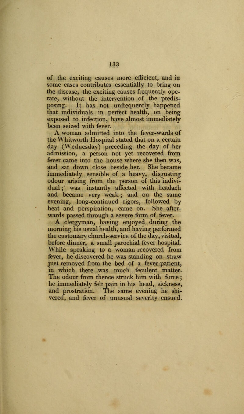 of the exciting causes more efficient, and in some cases contributes essentially to bring on the disease, the exciting causes frequently ope- rate, without the intervention of the predis- posing. It has not unfrequently happened that individuals in perfect health, on being exposed to infection, have almost immediately been seized with fever. A woman admitted into the fever-wards of the Whitworth Hospital stated that on a certain day (Wednesday) preceding the day of her admission, a person not yet recovered from fever came into the house where she then was, and sat down close beside her. She became immediately sensible of a heavy, disgusting odoiur arising from the person of this indivi- dual; was instantly affected with headach and became very weak; and on the same evening, long-continued rigors, followed by heat and perspiration, came on. She after- wards passed through a severe form of fever. A clergyman, having enjoyed during the morning his usual health, and having performed the customary church-service of the day, visited, before dinner, a small parochial fever hospital. While speaking to a woman recovered from fever, he discovered he was standing on straw just removed from the bed of a fever-patient, in which there was much feculent matter. The odour from thence struck him with force; he immediately felt pain in his head, sickness, and prostration. The same evening he shi- vered, and fever of unusual severity ensued.