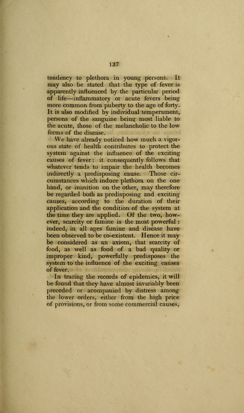 \ tendency to plethora in young persons, II may also be stated that the type of fever is apparently influenced by the particular period of life—inflammatory or acute fevers being more common from puberty to the age of forty. It is also modified by individual temperament, persons of the sanguine being most liable to the acute, those of the melancholic to the low- forms of the disease. We have already noticed how much a vigor- ous state of health contributes to protect the system against the influence of the exciting causes of fever: it consequently follows that whatever tends to impair the health becomes indirectly a predisposing cause. Those cir- cumstances which induce plethora on the one hand, or inanition on the other, may therefore be regarded both as predisposing and exciting causes, according to the duration of their application and the condition of the system at the time they are applied. Of the two, how- ever, scarcity or famine is the most powerful : indeed, in all ages famine and disease have been observed to be co-existent. Hence it may be considered as an axiom, that scarcity of food, as well as food of a bad quality or improper kind, powerfully predisposes the system to the influence of the exciting causes of fever. In tracing the records of epidemics, it will be found that they have almost invariably been preceded or acompanied by distress among the lower orders, either from the high price of provisions, or from some commercial causes,