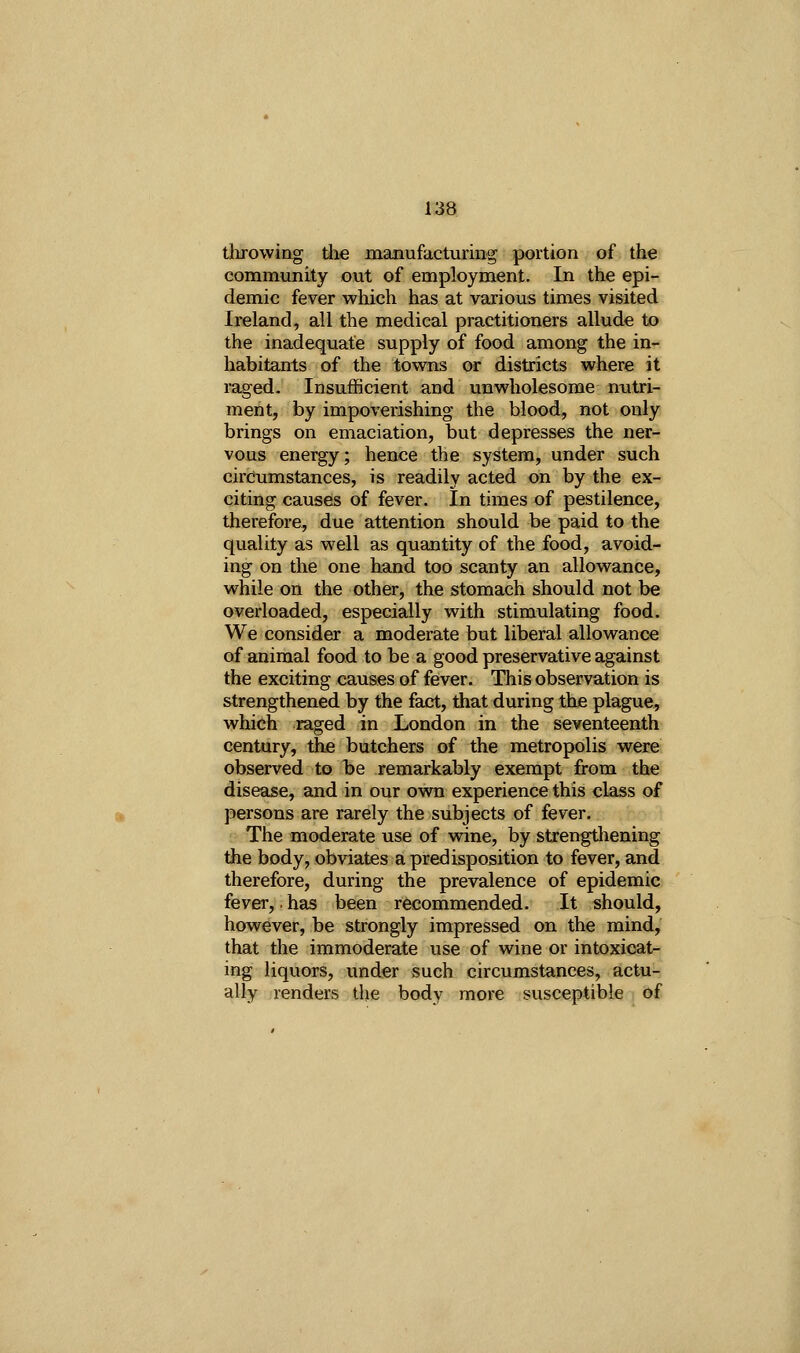 tlirowing the manufacturing portion of the community out of employment. In the epi- demic fever which has at various times visited Ireland, all the medical practitioners allude to the inadequate supply of food among the in- habitants of the tovsrns or districts where it raged. Insufficient and unwholesome nxitri- ment, by impoverishing the blood, not only brings on emaciation, but depresses the ner- vous energy; hence the system, under such circumstances, is readily acted on by the ex- citing causes of fever. In times of pestilence, therefore, due attention should be paid to the quality as well as quantity of the food, avoid- ing on the one hand too scanty an allowance, while on the other, the stomach should not be overloaded, especially with stimulating food. We consider a moderate but liberal allowance of animal food to be a good preservative against the exciting causes of fever. This observation is strengthened by the fact, that during the plague, which raged in London in the seventeenth century, the butchers of the metropolis were observed to be remarkably exempt from the disease, and in our own experience this class of persons are rarely the subjects of fever. The moderate use of wine, by stxengthening the body, obviates a predisposition to fever, and therefore, during the prevalence of epidemic fever,. has been recommended. It should, however, be strongly impressed on the mind, that the immoderate use of wine or intoxicat- ing liquors, under such circumstances, actu- ally renders the body more susceptible of