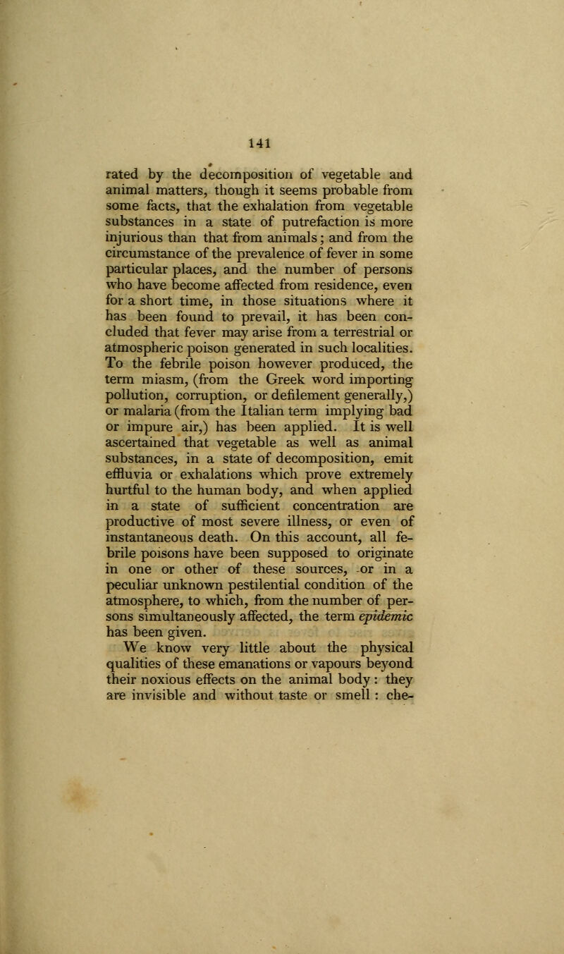 rated by the decomposition of vegetable and animal matters, though it seems probable from some facts, that the exhalation from vegetable substances in a state of putrefaction is more injurious than that from animals; and from the circumstance of the prevalence of fever in some particular places, and the number of persons who have become affected from residence, even for a short time, in those situations where it has been found to prevail, it has been con- cluded that fever may arise from a terrestrial or atmospheric poison generated in such localities. To the febrile poison however produced, the terra miasm, (from the Greek word importing pollution, corruption, or defilement generally,) or malaria (from the Italian term implying bad or impure air,) has been applied. It is well ascertained that vegetable as well as animal substances, in a state of decomposition, emit effluvia or exhalations which prove extremely hurtful to the human body, and when applied in a state of sufficient concentration are productive of most severe illness, or even of instantaneous death. On this account, all fe- brile poisons have been supposed to originate in one or other of these sources, or in a peculiar unknown pestilential condition of the atmosphere, to which, from the number of per- sons simultaneously affected, the term epidemic has been given. We know very little about the physical qualities of these emanations or vapours beyond their noxious effects on the animal body : they are invisible and without taste or smell : che-