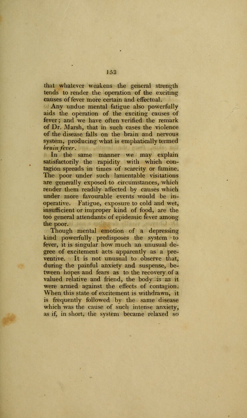 that whatever weakens the general strength tends to render the operation of the exciting causes offerer more certain and effectual. Any undue mental fatigue also powerfully aids the operation of the exciting causes of fever; and we have often verified the remark of Dr. Marsh, that in such cases the violence of the disease falls on the brain and nervous system, producing what is emphatically termed hr am fever. In the same manner w^e may explain satisfactorily the rapidity with which con- tagion spreads in times of scarcity or famine. The poor under such lamentable visitations are generally exposed to circumstances, which render diem readily affected by causes which under more favourable events would be in- operative. Fatigue, exposure to cold and wet, insufficient or improper kind of food, are the too general attendants of epidemic fever among tlie poor. Though mental emotion of a depressing kind powerfully predisposes the system to fever, it is singular how much an unusual de- gree of excitement acts apparently as a pre- ventive. It is not unusual to observe that, during the painful anxiety and suspense, be- tween hopes and fears as to the recovery of a valued relative and friend, the body is as it were armed against the effects of contagion. When this state of excitement is withdrawn, it is frequently followed by the same disease which was the cause of such intense anxiety, as if, in short, the system became relaxed so