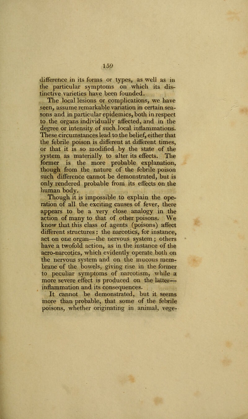 difference in its forms or types, as well as in the particular symptoms on which its dis- tinctive varieties have been founded. The local lesions or complications, we have seen, assume remarkable variation in certain sea- sons and in particular epidemics, both in respect to the organs individually affected, and in the degree or intensity of such local inflammations. ITiese circumstances lead to the belief, either that the febrile poison is different at different times, or that it is so modified by the state of the system as materially to alter its effects. The former is the more probable explanation, though from the nature of the febrile poison such difference cannot be demonstrated, but is only rendered probable from its effects on the human body. Though it is impossible to explain the ope- ration of all the exciting causes of fever, there appears to be a very close analogy in the action of many to that of other poisons. We know that this class of agents (poisons) affect different structures: the narcotics, for instance, act on one organ—the nervous system ; others have a twofold action, as in the instance of the acro-narcotics, which evidently operate both on the nervous system and on the mucous mem- brane of the bowels, giving rise in the former to peculiar symptoms of narcotism, while a more severe effect is produced on the latter— inflammation and its consequences. It cannot be demonstrated, but it seems more than probable, that some of the febrile poisons, whether originating in animal, vege-