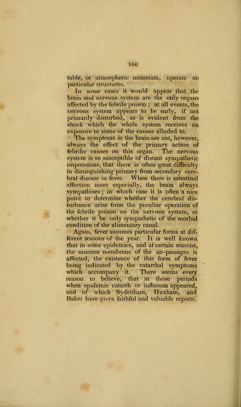 table, or atmospheric miasmata, operate on particular structures. In some cases it would appear that the brain and nervous system are the only organs affected by the febrile poison ; at all events, the nervous system appears to be early, if not primarily disturbed, as is evident from the shock which the whole system receives on exposure to some of the causes alluded to. The symptoms in the brain are not, however, always the effect of the primary action of febrific causes on this organ. The nervous system is so susceptible of distant sympathetic impressions, that there is often great difficulty in distinguishing primary from secondary cere- bral disease in fever. When there is intestinal affection more especially, the brain always sympathises ; in which case it is often a nice point to determine whether the cerebral dis- turbance arise from the peculiar operation of the febrile poison on the nervous system, or whether it be only sympathetic of the morbid condition of the alimentary canal. Again, fever assumes particular forms at dif- ferent seasons of the year. It is well known that in some epidemics, and at certain seasons, the mucous membrane of the air-passages is affected, the existence of this form of fever being indicated by the catarrhal symptoms which accompany it. There seems every reason to believe, that at those periods when epidemic catarrh or influenza appeared, and of which Sydenham, Huxham, and Baker have given faithful and valuable reports,