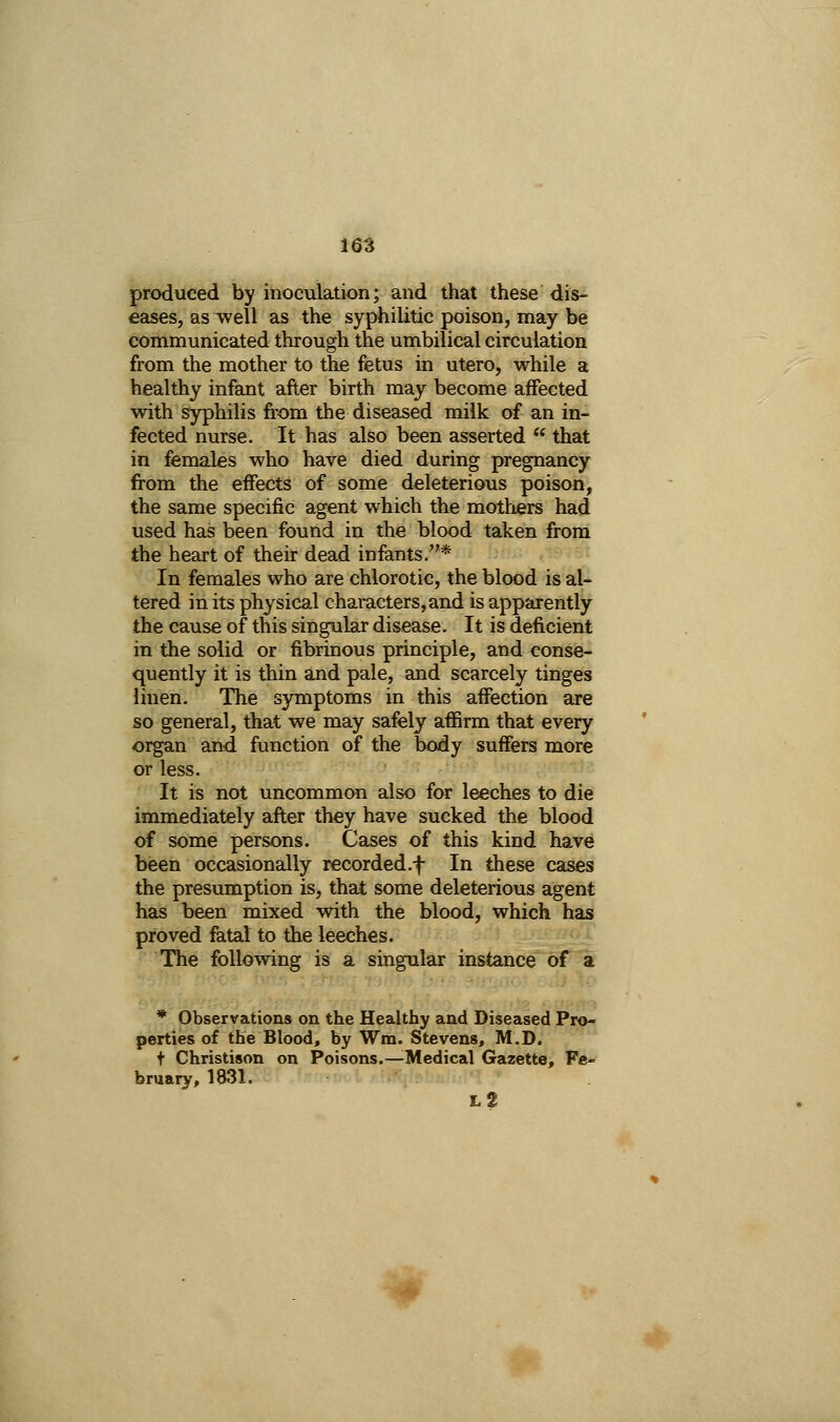 produced by inoculation; and that these dis- eases, as well as the syphilitic poison, may be communicated through the umbilical circulation from the mother to the fetus in utero, while a healthy infant after birth may become affected with syphilis from the diseased milk of an in- fected nurse. It has also been asserted  that in females who have died during pregnancy from the effects of some deleterious poison, the same specific agent which the mothers had used has been found in the blood taken from the heart of their dead infants.* In females who are chlorotic, the blood is al- tered in its physical characters, and is apparently the cause of this singular disease. It is deficient in the solid or fibrinous principle, and conse- quently it is thin and pale, and scarcely tinges linen. The symptoms in this affection are so general, that we may safely affirm that every organ and function of the body suffers more or less. It is not uncommon also for leeches to die immediately after they have sucked the blood of some persons. Cases of this kind have been occasionally recorded.f In these cases the presumption is, that some deleterious agent has been mixed with the blood, which has proved fatal to the leeches. The following is a singular instance of a * Observations on the Healthy and Diseased Pro- perties of the Blood, by Wm. Stevens, M.D. t Christison on Poisons.^Medical Gazette, Fe- bruary, 1831. l2