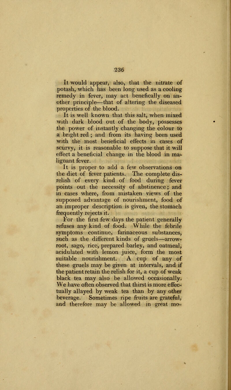 It would appear, also, that the nitrate of potash, which has been long used as a cooling remedy in fever, may act benefically on an-- other principle—that of altering the diseased properties of the blood. It is well known that this salt, when mixed with dark blood out of the body, possesses the power of instantly changing the colour to a bright red ; and from its having been used with the most beneficial effects in cases of scurvy, it is reasonable to suppose that it will effect a beneficial change in the blood in ma-- lignant fever. It is proper to add a few observations on the diet of fever patients. The complete dis- relish of every kind of food during fever points out the necessity of abstinence; and in cases where, from mistaken views of the supposed advantage of nourishment, food of an improper description is given, the stomach frequently rejects it. For the first few days the patient generally refuses any kind of food. VVhile the febrile symptoms continue, farinaceous substances, such as the different kinds of gruels—arrow- root, sago, rice, prepared barley, and oatmeal, acidulated with lemon juice, form the most suitable nourishment. A cup of any of these gruels may be given at intervals, and if the patient retain the relish for it, a cup of weak black tea may also be allowed occasionally. We have often observed that thirst is more effec- tually allayed by weak tea than by any other beverage. Sometimes ripe ft-uits are grateful, and therefore may be allowed in great mo-