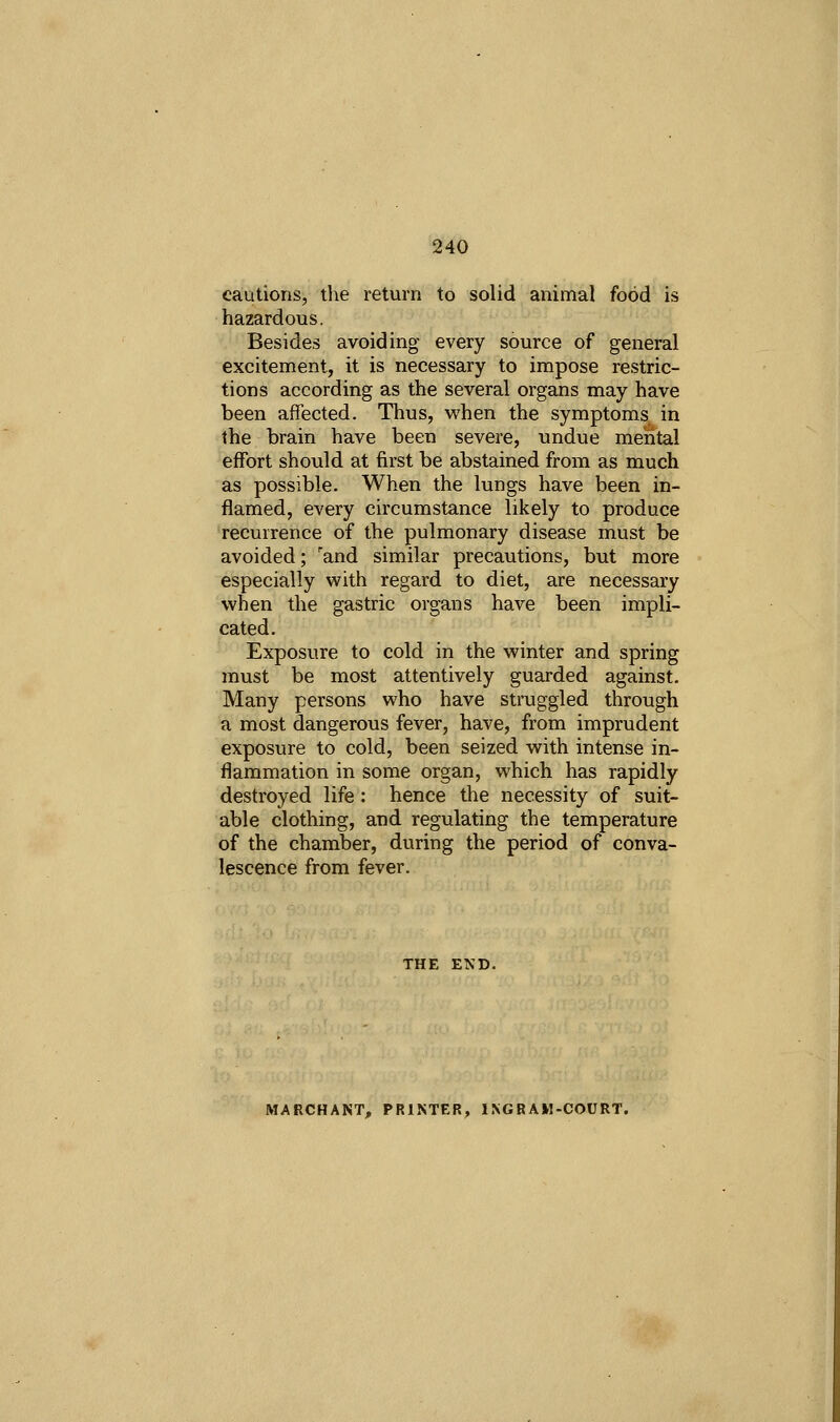cautions, the return to solid animal food is hazardous. Besides avoiding every source of general excitement, it is necessary to impose restric- tions according as the several organs may have been affected. Thus, when the symptoms in the brain have been severe, undue mental effort should at first be abstained from as much as possible. When the lungs have been in- flamed, every circumstance likely to produce recurrence of the pulmonary disease must be avoided; 'and similar precautions, but more especially with regard to diet, are necessary when the gastric organs have been impli- cated. Exposure to cold in the winter and spring must be most attentively guarded against. Many persons who have struggled through a most dangerous fever, have, from imprudent exposure to cold, been seized with intense in- flammation in some organ, which has rapidly destroyed life : hence the necessity of suit- able clothing, and regulating the temperature of the chamber, during the period of conva- lescence from fever. MARCHANT, PRINTER, IXGRAM-COURT.