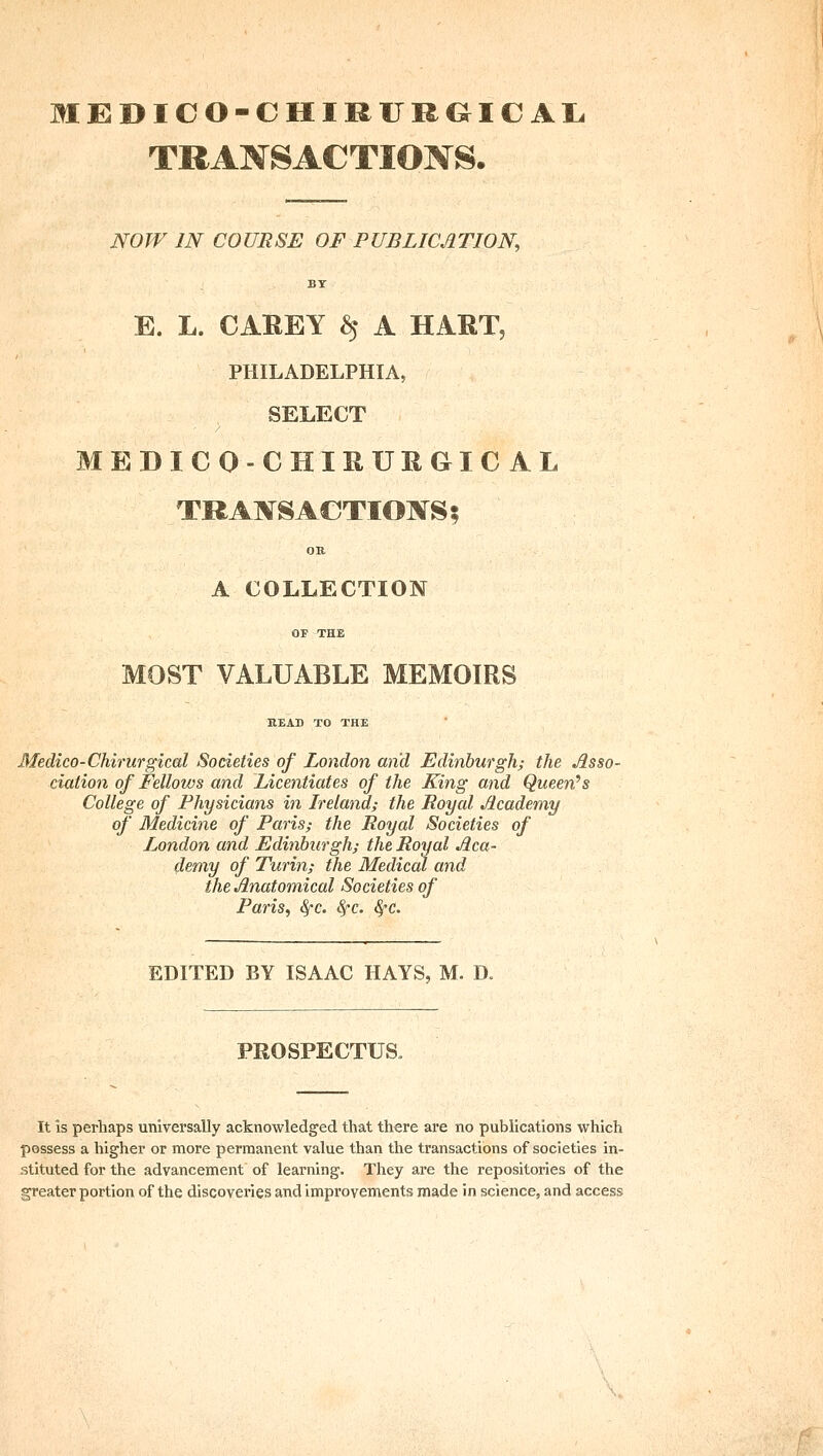 MEDICO-CHIRURGICAIi TRANSACTIONS. NOW IN COURSE OF PUBLICATION, BY E. L. CAREY ^ A HART, PHILADELPHIA, SELECT MEDICO-CHIRURGICAL TRAI^SACTIOIVS; OR A COLLECTION OF THE MOST VALUABLE MEMOIRS BEAD TO THE Medico-Chirurgical Societies of London and Edinburgh; the Asso- ciation of Fellows and Licentiates of the King and Queen^s College of Physicians in Ireland; the Royal Academy of Medicine of Paris; the Royal Societies of London and Edinburgh; the Royal Aca- demy of Turin; the Medical and the Anatomical Societies of Paris, ^c. 8fc. ^c. EDITED BY ISAAC HAYS, M. D. PROSPECTUS. It is perhaps universally acknowledged that there are no publications which possess a higher or more permanent value than the transactions of societies in- stituted for the advancement of learning. They are the repositories of the greater portion of the discoveries and improvements made in science, and access