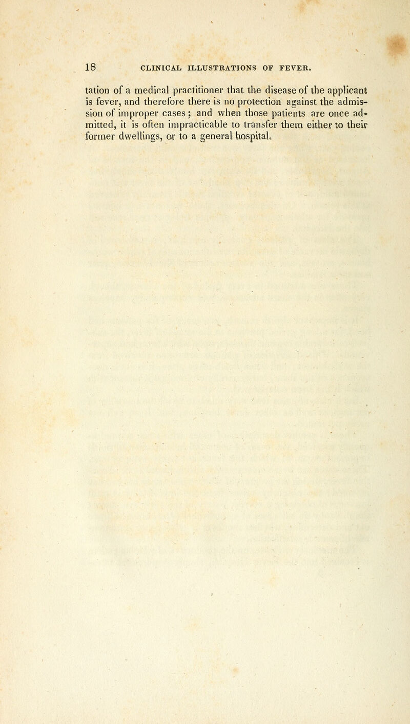 m 18 CLINICAL ILLUSTRATIONS OF FEVER. tation of a medical practitioner that the disease of the applicant is fever, and therefore there is no protection against the admis- sion of improper cases; and when those patients are once ad- mitted, it is often impracticable to transfer them either lo their former dwellings, or to a general hospital.