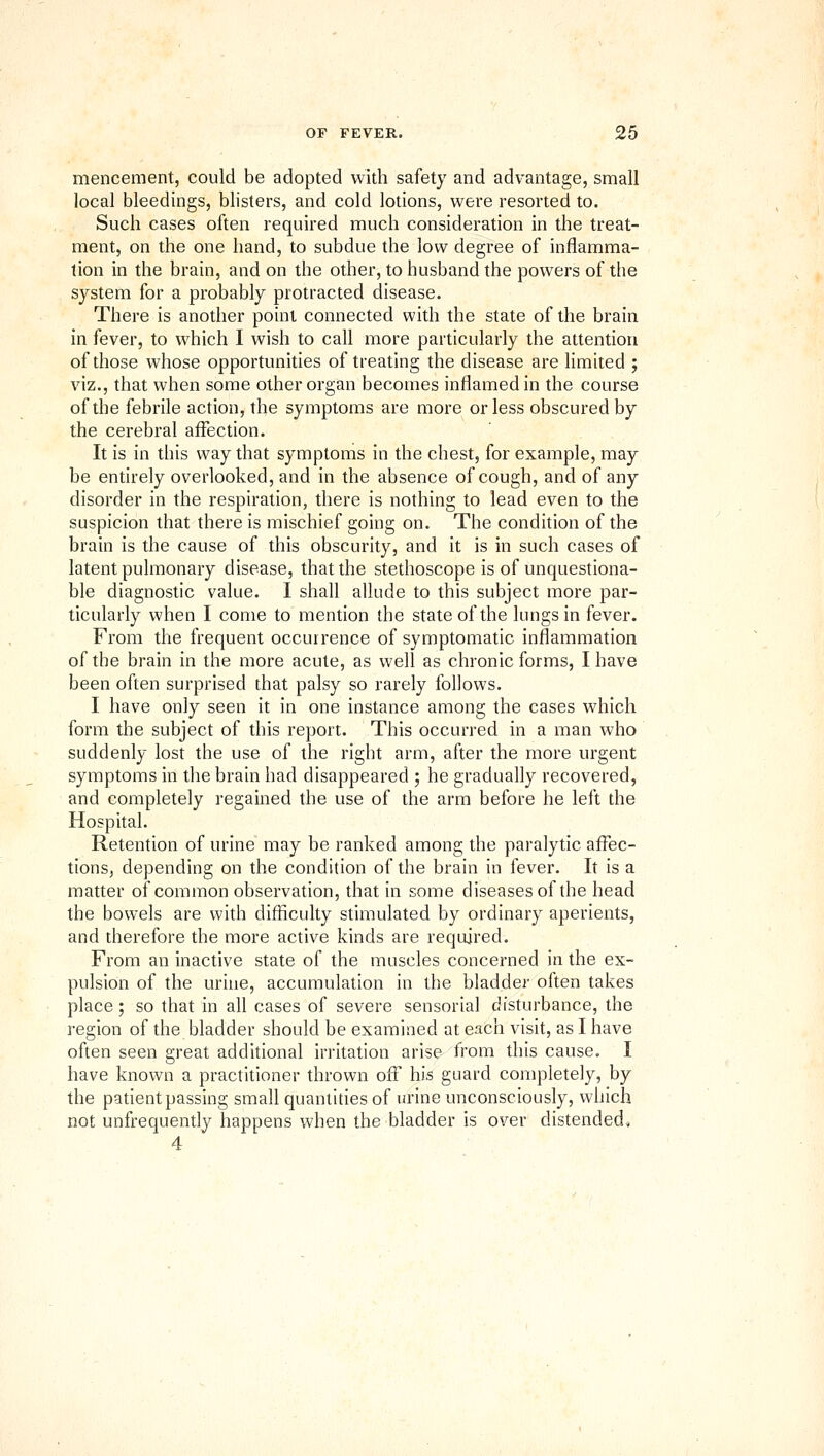 mencement, could be adopted with safety and advantage, small local bleedings, blisters, and cold lotions, were resorted to. Such cases often required much consideration in the treat- ment, on the one hand, to subdue the low degree of inflamma- tion in the brain, and on the other, to husband the powers of the system for a probably protracted disease. There is another point connected with the state of the brain in fever, to which I wish to call more particularly the attention of those whose opportunities of treating the disease are limited ; viz., that when some other organ becomes inflamed in the course of the febrile action, the symptoms are more or less obscured by the cerebral affection. It is in this way that symptoms in the chest, for example, may be entirely overlooked, and in the absence of cough, and of any disorder in the respiration, there is nothing to lead even to the suspicion that there is mischief going on. The condition of the brain is the cause of this obscurity, and it is in such cases of latent pulmonary disease, that the stethoscope is of unquestiona- ble diagnostic value. I shall allude to this subject more par- ticularly when I come to mention the state of the lungs in fever. From the frequent occurrence of symptomatic inflammation of the brain in the more acute, as well as chronic forms, I have been often surprised that palsy so rarely follows. I have only seen it in one instance among the cases which form the subject of this report. This occurred in a man who suddenly lost the use of the right arm, after the more urgent symptoms in the brain had disappeared ; he gradually recovered, and completely regained the use of the arm before he left the Hospital. Retention of urine may be ranked among the paralytic affec- tions, depending on the condition of the brain in fever. It is a matter of common observation, that in some diseases of the head the bowels are with difficulty stimulated by ordinary aperients, and therefore the more active kinds are required. From an inactive state of the muscles concerned in the ex- pulsion of the urine, accumulation in the bladder often takes place; so that in all cases of severe sensorial disturbance, the region of the bladder should be examined at each visit, as I have often seen great additional irritation arise from this cause. I have known a practitioner thrown off his guard completely, by the patient passing small quantities of urine unconsciously, which not unfrequently happens when the bladder is over distended, 4