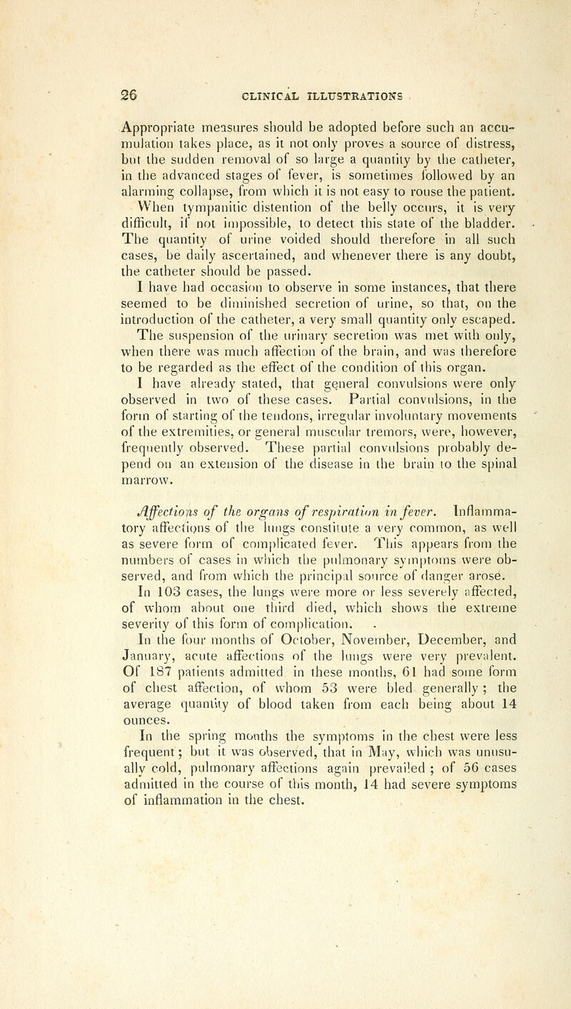 Appropriate measures should be adopted before such an accu- mulation takes place, as it not only proves a source of distress, but the sudden removal of so large a quantity by the catheter, in the advanced stages of fever, is sometimes Ibllowed by an alarming collapse, from which it is not easy to rouse the patient. When tympanitic distention of the belly occurs, it is very difficult, if not impossible, to detect this state of the bladder. The quantity of urine voided should therefore in all such cases, be daily ascei'tained, and whenever there is any doubt, the catheter should be passed. I have had occasion to observe in some instances, that there seemed to be diminished secretion of urine, so that, on the introduction of the catheter, a very small quantity only escaped. The suspension of the urinary secretion was met with only, when there was much affection of the brain, and was therefore to be regarded as the effect of the condition of this organ. I have already stated, that general convulsions were only observed in two of these cases. Partial convulsions, in the form of starting of the tendons, irregular involuntary movements of the extremities, or general muscular tremors, were, however, frequently observed. These partial convulsions probably de- pend on an extension of the disease in the brain lo the spinal marrow. Affectiojis of the organs of resjnration in fever. Inflamma- tory afFections of the lungs constitute a very common, as well as severe form of com[)licated fever. This appears from the numbers of cases in which tl)e pulmonary symptoms were ob- served, and from which the principal source of danger arose. In 103 cases, the lungs were more or less severely affected, of whom about one tliird died, which shows the extreme severity of this form of complication. In the four months of October, November, December, and January, acute affections of the lungs were very prevalent. Of 187 patients admitted in these months, 61 had some form of chest affection, of whom 53 were bled generally; the average quantity of blood taken from each being about 14 ounces. In the spi-ing months the symptoms in the chest were less frequent; but it w^as observed, that in May, which was unusu- ally cold, pulmonary affections again prevailed ; of 56 cases admitted in the course of this month, 14 had severe symptoms of inflammation in the chest.