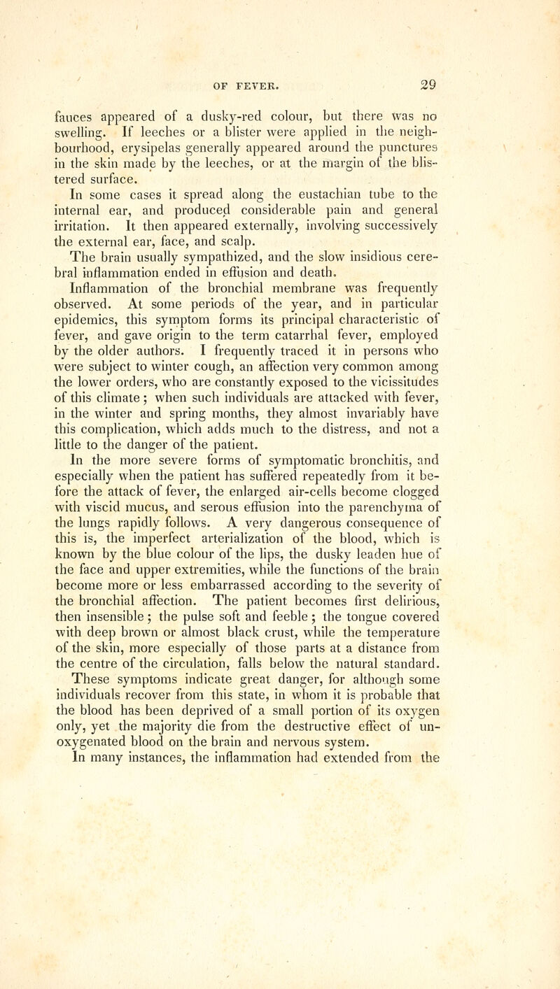 fauces appeared of a dusky-red colour, but there was no swelling. If leeches or a blister were applied in the neigh- bourhood, erysipelas generally appeared around the punctures in the skin made by the leeches, or at the margin of the blis- tered surface. In some cases it spread along the eustachian tube to the internal ear, and produced considerable pain and general irritation. It then appeared externally, involving successively the external ear, face, and scalp. The brain usually sympathized, and the slow insidious cere- bral inflammation ended in effusion and death. Inflammation of the bronchial membrane was frequently observed. At some periods of the year, and in particular epidemics, this symptom forms its principal characteristic of fever, and gave origin to the term catarrhal fever, employed by the older authors. I frequently traced it in persons who were subject to winter cough, an affection very common among the lower orders, who are constantly exposed to the vicissitudes of this climate; when such individuals are attacked with fever, in the winter and spring months, they almost invariably have this complication, which adds much to the distress, and not a little to the danger of the patient. In the more severe forms of symptomatic bronchitis, and especially when the patient has suffered repeatedly from it be- fore the attack of fever, the enlarged air-cells become clogged with viscid mucus, and serous effusion into the parenchyma of the lungs rapidly follows. A very dangerous consequence of this is, the imperfect arterialization of the blood, which is known by the blue colour of the lips, the dusky leaden hue of the face and upper extremities, while the functions of the brain become more or less embarrassed according to the severity of the bronchial affection. The patient becomes first delirious, then insensible; the pulse soft and feeble; the tongue covered with deep brown or almost black crust, while the temperature of the skin, more especially of those parts at a distance from the centre of the circulation, falls below the natural standard. These symptoms indicate great danger, for although some individuals recover from this state, in whom it is probable that the blood has been deprived of a small portion of its oxygen only, yet the majority die from the destructive eftect of un- oxygenated blood on the brain and nervous system. In many instances, the inflammation had extended from the