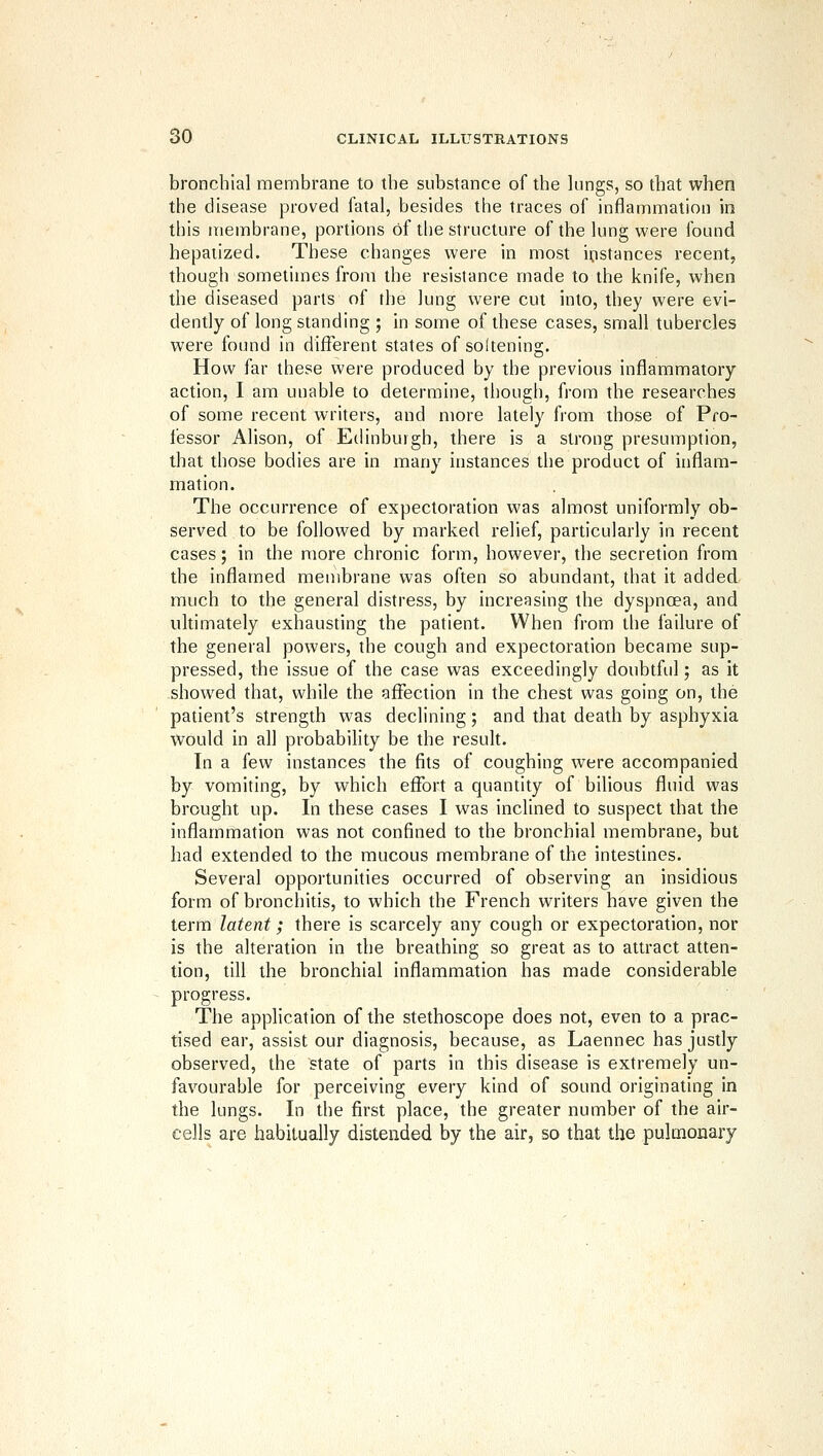 bronchial membrane to the substance of the lungs, so that when the disease proved fatal, besides the traces of inflammation in this membrane, portions of the structure of the lung were found hepatized. These changes were in most instances recent, though sometimes from the resistance made to the knife, when the diseased parts of the lung were cut into, they were evi- dently of long standing ; in some of these cases, small tubercles were found in different states of soltening. How far these were produced by the previous inflammatory action, I am unable to determine, though, from the researches of some recent writers, and more lately from those of Pro- fessor Alison, of Ethnburgh, there is a strong presumption, that those bodies are in many instances the product of inflam- mation. The occurrence of expectoration was almost uniformly ob- served to be followed by marked relief, particularly in recent cases; in the more chronic form, however, the secretion from the inflamed membrane was often so abundant, that it added much to the general distress, by increasing the dyspnoea, and ultimately exhausting the patient. When from the failure of the general powers, the cough and expectoration became sup- pressed, the issue of the case was exceedingly doubtful; as it showed that, while the affection in the chest was going on, the patient's strength was declining; and that death by asphyxia would in all probability be the result. In a few instances the fits of coughing were accompanied by vomiting, by which effort a quantity of bilious fluid was brought up. In these cases I was inclined to suspect that the inflammation was not confined to the bronchial membrane, but had extended to the mucous membrane of the intestines. Several opportunhies occurred of observing an insidious form of bronchitis, to which the French writers have given the term latent; there is scarcely any cough or expectoration, nor is the alteration in the breathing so great as to attract atten- tion, till the bronchial inflammation has made considerable progress. The application of the stethoscope does not, even to a prac- tised ear, assist our diagnosis, because, as Laennec has justly observed, the state of parts in this disease is extremely un- favourable for perceiving every kind of sound originating in the lungs. In the first place, the greater number of the air- cells are habitually distended by the air, so that the pulmonary