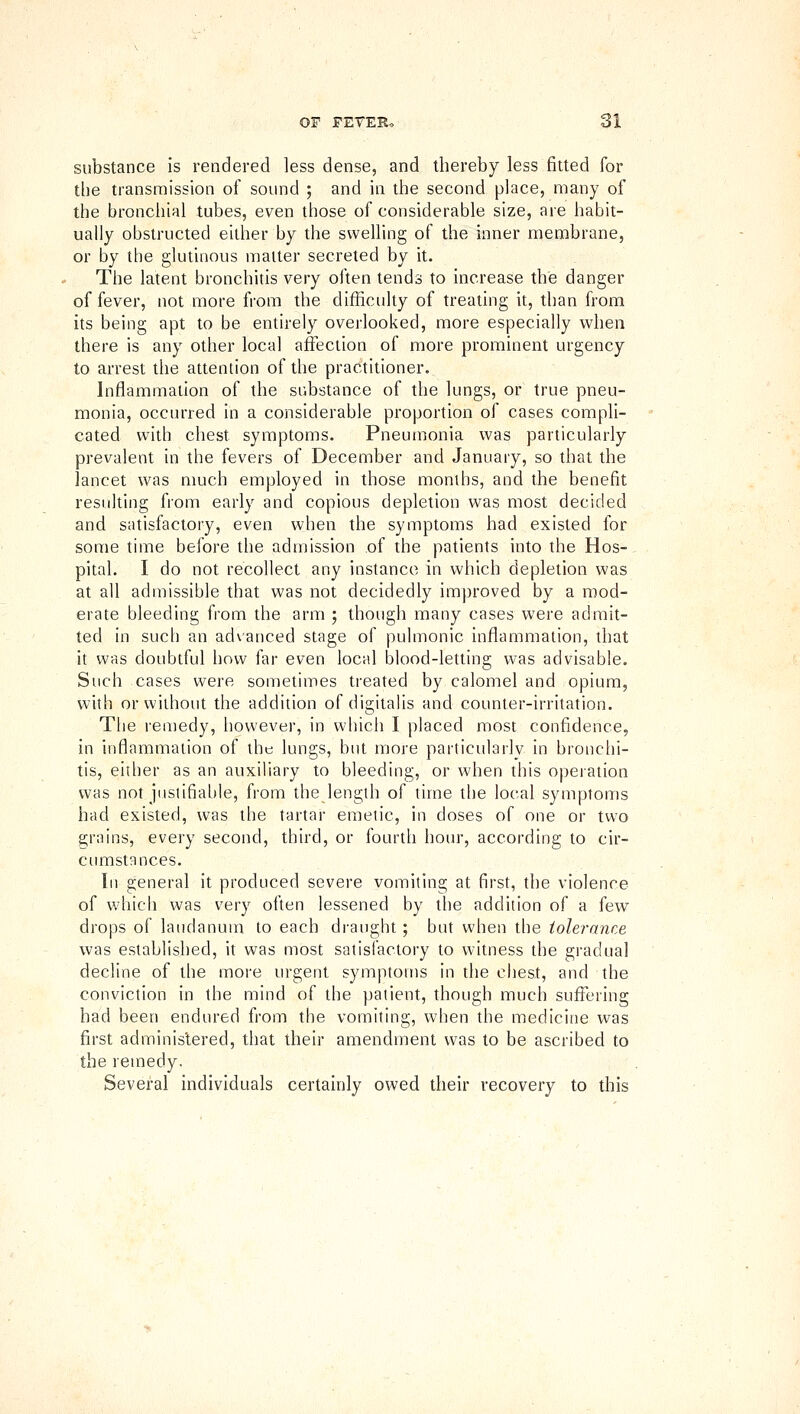 substance is rendered less dense, and thereby less fitted for the transmission of sound ; and in the second place, many of the bronchial tubes, even those of considerable size, are habit- ually obstructed either by the swelling of the inner membrane, or by the glutinous matter secreted by it. The latent bronchitis very often tends to increase the danger of fever, not more from the difBcully of treating it, than from its being apt to be entirely overlooked, more especially when there is any other local affection of more prominent urgency to arrest the attention of the practitioner. Inflammation of the substance of the lungs, or true pneu- monia, occurred in a considerable proportion of cases compli- cated with chest symptoms. Pneumonia was particularly prevalent in the fevers of December and January, so that the lancet was nmch employed in those months, and the benefit resulting from early and copious depletion was most decided and satisfactory, even when the symptoms had existed for some time before the admission of the patients into the Hos- pital. I do not recollect any instance in which depletion was at all admissible that was not decidedly improved by a mod- erate bleeding from the arm ; though many cases were admit- ted in such an advanced stage of pulmonic inflammation, that it was doubtful how far even local blood-letting was advisable. Such cases were sometimes treated by calomel and opium, with or without the addition of digitalis and counter-irritation. The reniedy, however, in which I placed most confidence, in inflammation of the lungs, but more particularly in bronclii- tis, either as an auxiliary to bleeding, or when this operation was not justifiable, from the length of time the local symptoms had existed, was the tartar emetic, in doses of one or two g;rains, every second, third, or fourth hour, according to cir- cumstances. In general it produced severe vomiting at first, the violence of which was very often lessened by the addition of a few drops of laudanum to each draught; but when the tolerance was established, it was most satisfactory to witness the gradual decline of the more urgent symptoms in the chest, and the conviction in the mind of the patient, though much suffering had been endured from the vomiting, when the medicine was first administered, that their amendment was to be ascribed to the remedy. Several individuals certainly owed their recovery to this