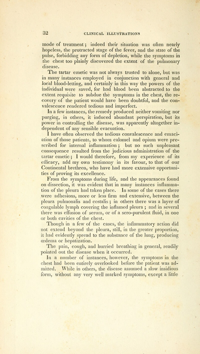 mode of treatment; indeed their situation was often nearly hopeless, the protracted stage of the fever, and the state of the pulse, forbidding any form of depletion, while the symptoms in the chest too plainly discovered the extent of the pulmonary disease. The tartar emetic was not always trusted to alone, but was in many instances employed in conjunction with general and local blood-letting, and certainly in this way the powers of the individual were saved, for had blood been abstracted to the extent requisite to subdue the symptoms in the chest, the re- covery of the patient would have been doubtful, and the con- valescence rendered tedious and imperfect. In a few instances, the remedy produced neither vomiting nor purging, in others, it induced abundant perspiration, but its power in controlling the disease, was apparently altogether in- dependent of any sensible evacuation. I have often observed the tedious convalescence and emaci- ation of those patients, to whom calomel and opium were pre- scribed for internal inflammation; but no such unpleasant consequence resulted from the judicious administration of the tartar emetic; I would therefore, from my experience of its efficacy, add my own testimony in its favour, to that of our Continental brethren, who have had more extensive opportuni- ties of proving its excellence. From the symptoms during life, and the appearances found on dissection, it was evident that in many instances inflamma- tion of the pleura had taken place. In some of the cases there were adhesions, more or less firm and extensive, between the pleura pulmonalis and costalis ; in others there was a layer of coagulable lymph covering the inflamed pleura ; and in several there was eflTLision of serum, or of a sero-purulent fluid, in one or both cavities of the chest. Though in a few of the cases, the inflammatory action did not extend beyond the pleura, still, in the greater proportion, it had evidently spread to the substance of the lung, producing oedema or hepatization. The pain, cough, and hurried breathing in general, readily pointed out the disease when it occurred. In a number of instances, however, the symptoms in the chest had been entirely overlooked before the patient was ad- mitted. While in others, the disease assumed a slow insidious form, without any very well marked symptoms, except a little