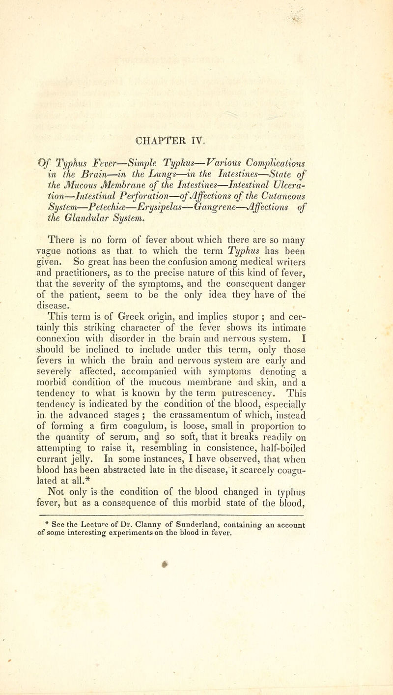 CHAPTER IV. Of Typhus Fever—Simple Typhus—Various ConipUcaiions in the Brain—in the Lungs—in the Intestines—State of the Mucous Membrane of the Intestines—Intestinal Vlcera- tion--~Intestinal Perforation—of Affections of the Cutaneous System—Petechia—Erysipelas— Gangrene—Affections of the Glandular System. There is no form of fever about which there are so many vague notions as that to which the term Typhus has been given. So great has been the confusion among medical writers and practitioners, as to the precise nature of this kind of fever, that the severity of the symptoms, and the consequent danger of the patient, seem to be the only idea they have of the disease. This term is of Greek origin, and implies stupor ; and cer- tainly this striking character of the fever shows its intimate connexion with disorder in the brain and nervous system. I should be inclined to include under this term, only those fevers in which the brain and nervous system are early and severely affected, accompanied with symptoms denoting a morbid condition of the mucous membrane and skin, and a tendency to what is known by the term putrescency. This tendency is indicated by the condition of the blood, especially in the advanced stages ; the crassamentum of which, instead of forming a firm coagulum, is loose, small in proportion to the quantity of serum, and so soft, that it breaks readily on attempting to raise it, resembling in consistence, half-boiled currant jelly. In some instances, I have observed, that when blood has been abstracted late in the disease, it scarcely coagu- lated at all.* Not only is the condition of the blood changed in typhus fever, but as a consequence of this morbid state of the blood, * See the Lecture of Dr. Clanny of Sunderland, containing an account of some interesting experiments on the blood in fever.