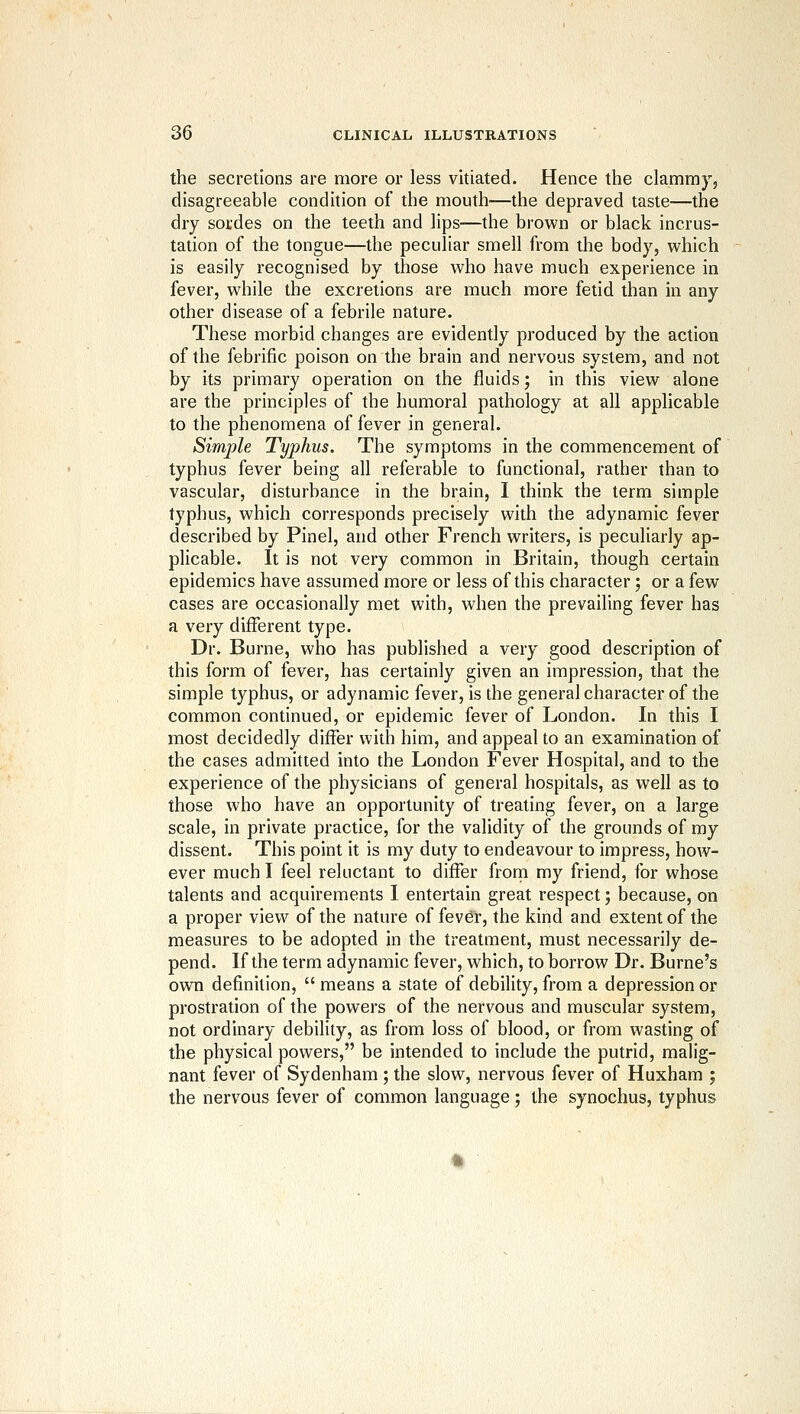 the secretions are more or less vitiated. Hence the clammy, disagreeable condition of the mouth—the depraved taste—the dry sotdes on the teeth and lips—the brown or black incrus- tation of the tongue—the peculiar smell from the body, which is easily recognised by those who have much experience in fever, while the excretions are much more fetid than in any other disease of a febrile nature. These morbid changes are evidently produced by the action of the febrific poison on the brain and nervous system, and not by its primary operation on the fluids; in this view alone are the principles of the humoral pathology at all applicable to the phenomena of fever in general. Simple Typhus. The symptoms in the commencement of typhus fever being all referable to functional, rather than to vascular, disturbance in the brain, I think the term simple typhus, which corresponds precisely with the adynamic fever described by Pinel, and other French writers, is peculiarly ap- plicable. It is not very common in Britain, though certain epidemics have assumed more or less of this character; or a few cases are occasionally met with, when the prevailing fever has a very different type. Dr. Burne, who has published a very good description of this form of fever, has certainly given an impression, that the simple typhus, or adynamic fever, is the general character of the common continued, or epidemic fever of London. In this I most decidedly differ with him, and appeal to an examination of the cases admitted into the London Fever Hospital, and to the experience of the physicians of general hospitals, as well as to those who have an opportunity of treating fever, on a large scale, in private practice, for the validity of the grounds of my dissent. This point it is my duty to endeavour to impress, how- ever much I feel reluctant to differ froni my friend, for whose talents and acquirements I entertain great respect; because, on a proper view of the nature of fever, the kind and extent of the measures to be adopted in the treatment, must necessarily de- pend. If the term adynamic fever, which, to borrow Dr. Burne's own definition,  means a state of debility, from a depression or prostration of the powers of the nervous and muscular system, not ordinary debility, as from loss of blood, or from wasting of the physical powers, be intended to include the putrid, malig- nant fever of Sydenham ; the slow, nervous fever of Huxham ; the nervous fever of common language; the synochus, typhus