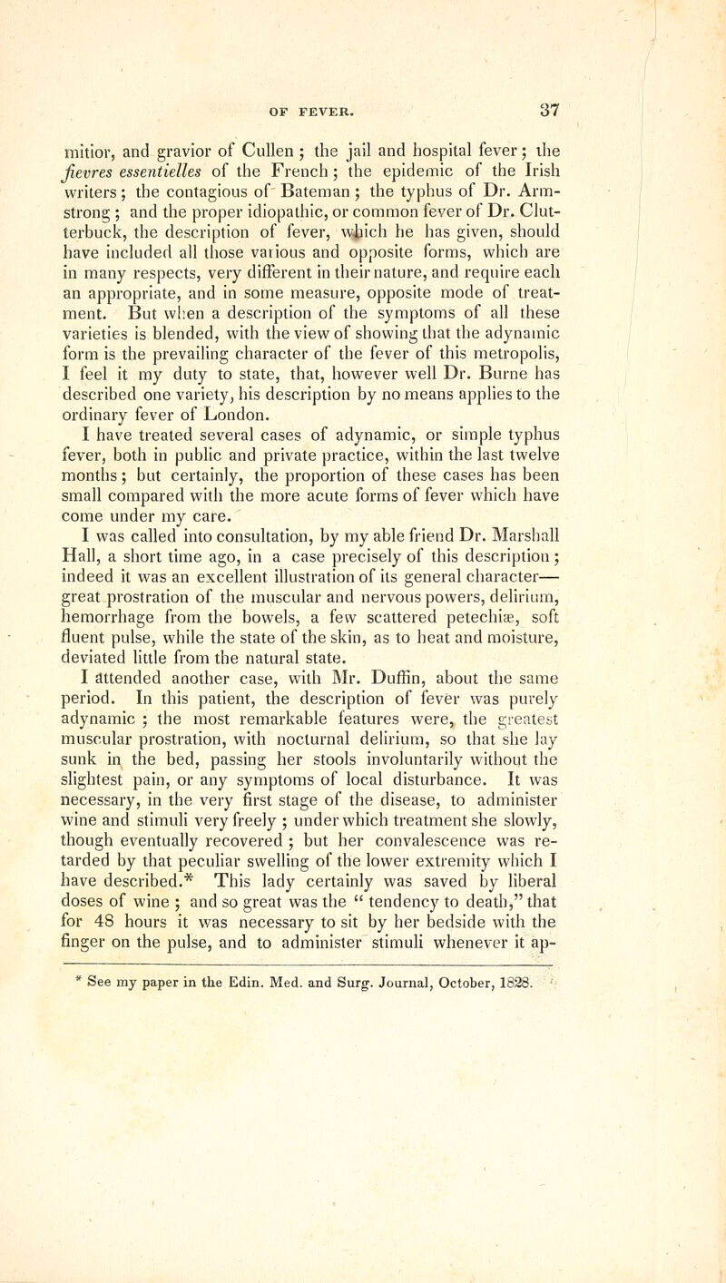 mitior, and gravior of Cullen ; the jail and hospital fever; the Jievres essentielles of the French; the epidemic of the Irish writers; the contagious of Bateman; the typhus of Dr. Arm- strong ; and the proper idiopathic, or common fever of Dr. Clut- terbuck, the description of fever, w|iich he has given, should have included all those various and opposite forms, which are in many respects, very different in their nature, and require each an appropriate, and in some measure, opposite mode of treat- ment. But when a description of the symptoms of all these varieties is blended, with the view of showing that the adynamic form is the prevailing character of the fever of this metropolis, I feel it my duty to state, that, however well Dr. Burne has described one variety, his description by no means applies to the ordinary fever of London. I have treated several cases of adynamic, or simple typhus fever, both in public and private practice, within the last twelve months ; but certainly, the proportion of these cases has been small compared with the more acute forms of fever which have come under my care. I was called into consultation, by my able friend Dr. Marshall Hall, a short time ago, in a case precisely of this description; indeed it was an excellent illustration of its general character— great prostration of the muscular and nervous powers, delirium, hemorrhage from the bowels, a few scattered petechise, soft fluent pulse, while the state of the skin, as to heat and moisture, deviated little from the natural state. I attended another case, with Mr. DufRn, about the same period. In this patient, the description of fever was purely adynamic ; the most remarkable features were, the greatest muscular prostration, with nocturnal delirium, so that she lay sunk in the bed, passing her stools involuntarily without the slightest pain, or any symptoms of local disturbance. It was necessary, in the very first stage of the disease, to administer wine and stimuli very freely ; under which treatment she slowly, though eventually recovered ; but her convalescence was re- tarded by that peculiar swelling of the lower extremity which I have described.* This lady certainly was saved by liberal doses of wine ; and so great was the  tendency to death, that for 48 hours it was necessary to sit by her bedside with the finger on the pulse, and to administer stimuli whenever it ap- * See my paper in the Edin, Med. and Surg. Journal, October, 1828. '