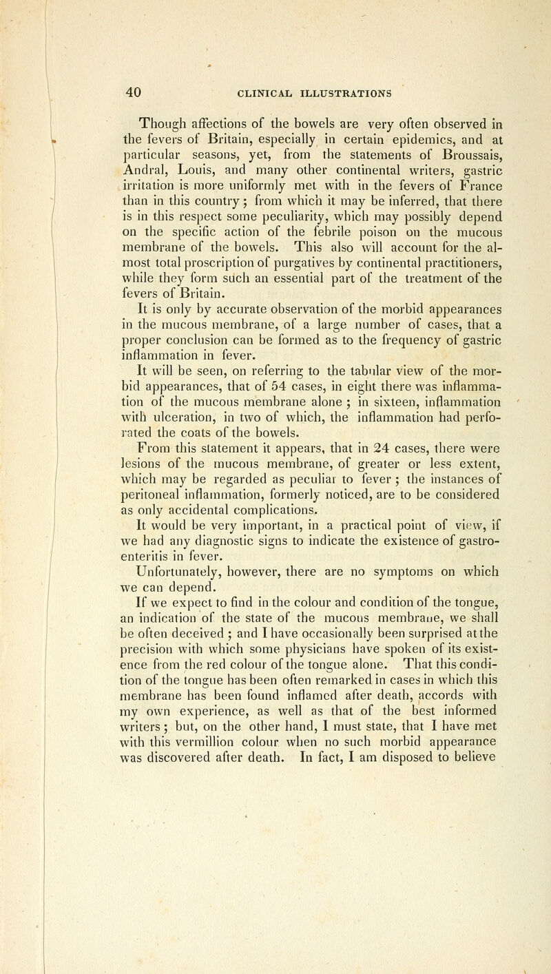 Though affections of the bowels are very often observed in the fevers of Britain, especially in certain epidemics, and at particular seasons, yet, from the statements of Broussais, Andral, Louis, and many other continental M^riters, gastric irritation is more uniformly met with in the fevers of France than in this country; from which it may be inferred, that there is in this respect some peculiarity, which may possibly depend on the specific action of the febrile poison on the mucous membrane of the bowels. This also will account for the al- most total proscription of purgatives by continental practitioners, while they form such an essential part of the treatment of the fevers of Britain. It is only by accurate observation of the morbid appearances in the mucous membrane, of a large number of cases, that a proper conclusion can be formed as to the frequency of gastric inflammation in fever. It will be seen, on referring to the tabular view of the mor- bid appearances, that of 54 cases, in eight there was inflamma- tion of the mucous membrane alone ; in sixteen, inflammation with ulceration, in two of which, the inflammation had perfo- rated the coats of the bowels. From this statement it appears, that in 24 cases, there were lesions of the mucous membrane, of greater or less extent, which may be regarded as peculiar to fever ; the instances of peritoneal inflammation, formerly noticed, are to be considered as only accidental complications. It would be very important, in a practical point of view, if we had any diagnostic signs to indicate the existence of gastro- enteritis in fever. Unfortunately, however, there are no symptoms on which we can depend. If we expect to find in the colour and condition of the tongue, an indication of the state of the mucous membrane, we shall be often deceived ; and I have occasionally been surprised at the precision with which some physicians have spoken of its exist- ence from the red colour of the tongue alone. That this condi- tion of the tongue has been often remarked in cases in which this membrane has been found inflamed after death, accords with my own experience, as well as that of the best informed writers; but, on the other hand, I must state, that I have met with this Vermillion colour when no such morbid appearance was discovered after death. In fact, I am disposed to believe