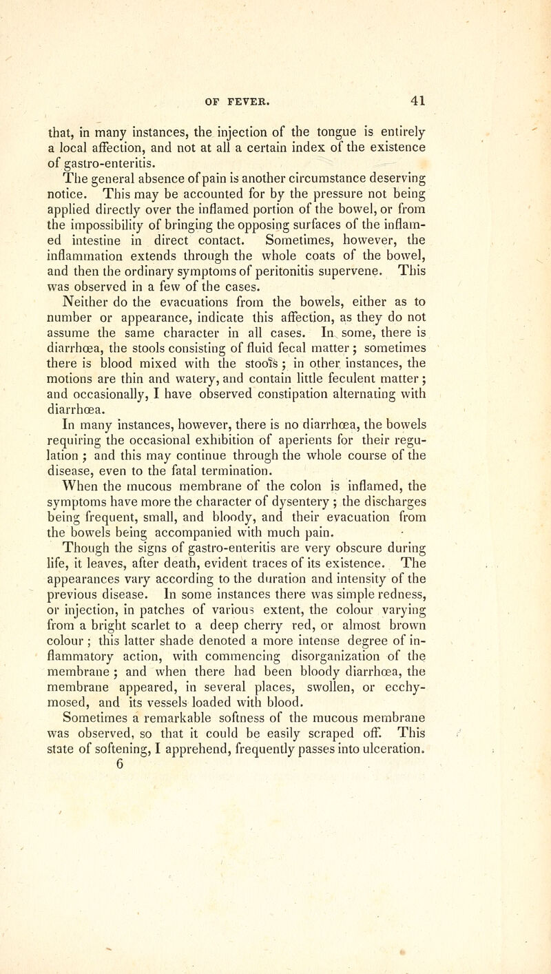 that, in many instances, the injection of the tongue is entirely a local affection, and not at all a certain index of the existence of gastro-enteritis. The general absence of pain is another circumstance deserving notice. This may be accounted for by the pressure not being applied directly over the inflamed portion of the bowel, or from the impossibility of bringing the opposing surfaces of the inflam- ed intestine in direct contact. Sometimes, however, the inflammation extends through the whole coats of the bowel, and then the ordinary symptoms of peritonitis supervene. This was observed in a few of the cases. Neither do the evacuations from the bowels, either as to number or appearance, indicate this affection, as they do not assume the same character in all cases. In some, there is diarrhoea, the stools consisting of fluid fecal matter ; sometimes there is blood mixed with the stoois ; in other instances, the motions are thin and watery, and contain little feculent matter; and occasionally, I have observed constipation alternating with diarrhoea. In many instances, however, there is no diarrhoea, the bowels requiring the occasional exhibition of aperients for their regu- lation J and this may continue through the whole course of the disease, even to the fatal termination. When the mucous membrane of the colon is inflamed, the symptoms have more the character of dysentery ; the discharges being frequent, small, and bloody, and their evacuation from the bowels being accompanied with much pain. Though the signs of gastro-enteritis are very obscure during life, it leaves, after death, evident traces of its existence. The appearances vary according to the duration and intensity of the previous disease. In some instances there was simple redness, or injection, in patches of various extent, the colour varying from a bright scarlet to a deep cherry red, or almost brown colour ; this latter shade denoted a more intense degree of in- flammatory action, with commencing disorganization of the membrane ; and when there had been bloody diarrhoea, the membrane appeared, in several places, swollen, or ecchy- mosed, and its vessels loaded with blood. Sometimes a remarkable softness of the mucous membrane was observed, so that it could be easily scraped off. This state of softening, I apprehend, frequently passes into ulceration. 6