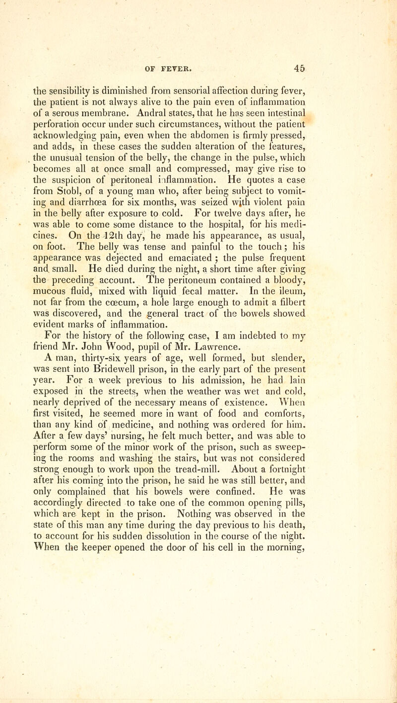 the sensibility is diminished from sensorial affection during fever, the patient is not always alive to the pain even of inflammation of a serous membrane. Andral states, that he has seen intestinal perforation occur under such circumstances, without the patient acknowledging pain, even when the abdomen is firmly pressed, and adds, in these cases the sudden alteration of the features, the unusual tension of the belly, the change in the pulse, which becomes all at once small and compressed, may give rise to the suspicion of peritoneal inflammation. He quotes a case from Stobl, of a young man who, after being subject to vomit- ing and diarrhoea for six months, was seized with violent pain in the belly after exposure to cold. For twelve days after, he was able to come some distance to the hospital, for his medi- cines. On the 12th day, he made his appearance, as usual, on foot. The belly was tense and painful to the touch; his appearance was dejected and emaciated ; the pulse frequent and, small. He died during the night, a short time after giving the preceding account. The peritoneum contained a bloody, mucous fluid, mixed with liquid fecal matter. In the ileum, not far from the coecum, a hole large enough to admit a filbert was discovered, and the general tract of the bowels showed evident marks of inflammation. For the history of the following case, I am indebted to my friend Mr. John Wood, pupil of Mr. Lawrence. A man, thirty-six years of age, well formed, but slender, was sent into Bridewell prison, in the early part of the present year. For a week previous to his admission, he had lain exposed in the streets, when the weather was wet and cold, nearly deprived of the necessary means of existence. When first visited, he seemed more in want of food and comforts, than any kind of medicine, and nothing was ordered for him. After a few days' nursing, he felt much better, and was able to perform some of the minor work of the prison, such as sweep- ing the rooms and washing the stairs, but was not considered strong enough to work upon the tread-mill. About a fortnight after his coming into the prison, he said he was still better, and only complained that his bowels were confined. He was accordingly directed to take one of the common opening pills, which are kept in the prison. Nothing was observed in the state of this man any time during the day previous to his death, to account for his sudden dissolution in the course of the night. When the keeper opened the door of his cell in the morning.