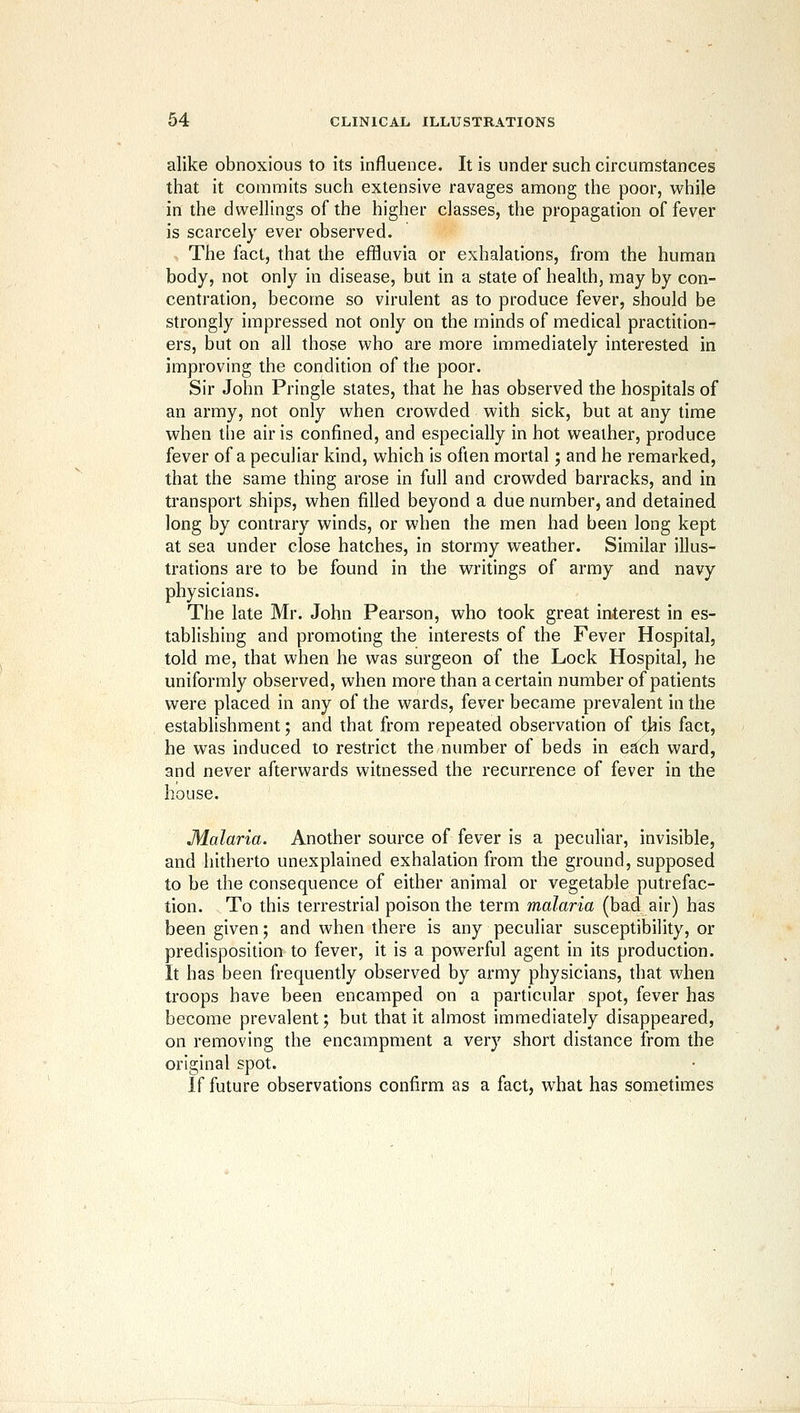 alike obnoxious to its influence. It is under such circumstances that it commits such extensive ravages among the poor, while in the dwellings of the higher classes, the propagation of fever is scarcely ever observed. - The fact, that the effluvia or exhalations, from the human body, not only in disease, but in a state of health, may by con- centration, become so virulent as to produce fever, should be strongly impressed not only on the minds of medical practhion- ers, but on all those who are more immediately interested in improving the condition of the poor. Sir John Pringle slates, that he has observed the hospitals of an army, not only when crowded with sick, but at any time when the air is confined, and especially in hot weather, produce fever of a peculiar kind, which is often mortal; and he remarked, that the same thing arose in full and crowded barracks, and in transport ships, when filled beyond a due number, and detained long by contrary winds, or when the men had been long kept at sea under close hatches, in stormy weather. Similar illus- trations are to be found in the writings of army and navy physicians. The late Mr. John Pearson, who took great interest in es- tablishing and promoting the interests of the Fever Hospital, told me, that when he was surgeon of the Lock Hospital, he uniformly observed, when more than a certain number of patients were placed in any of the wards, fever became prevalent in the establishment; and that from repeated observation of this fact, he was induced to restrict the number of beds in Cctch ward, and never afterwards witnessed the recurrence of fever in the house. Malaria. Another source of fever is a peculiar, invisible, and hitherto unexplained exhalation from the ground, supposed to be the consequence of either animal or vegetable putrefac- tion. To this terrestrial poison the term malaria (bad air) has been given; and when there is any peculiar susceptibility, or predisposition to fever, it is a powerful agent in its production. It has been frequently observed by army physicians, that when troops have been encamped on a particular spot, fever has become prevalent; but that it almost immediately disappeared, on removing the encampment a very short distance from the original spot. If future observations confirm as a fact, what has sometimes