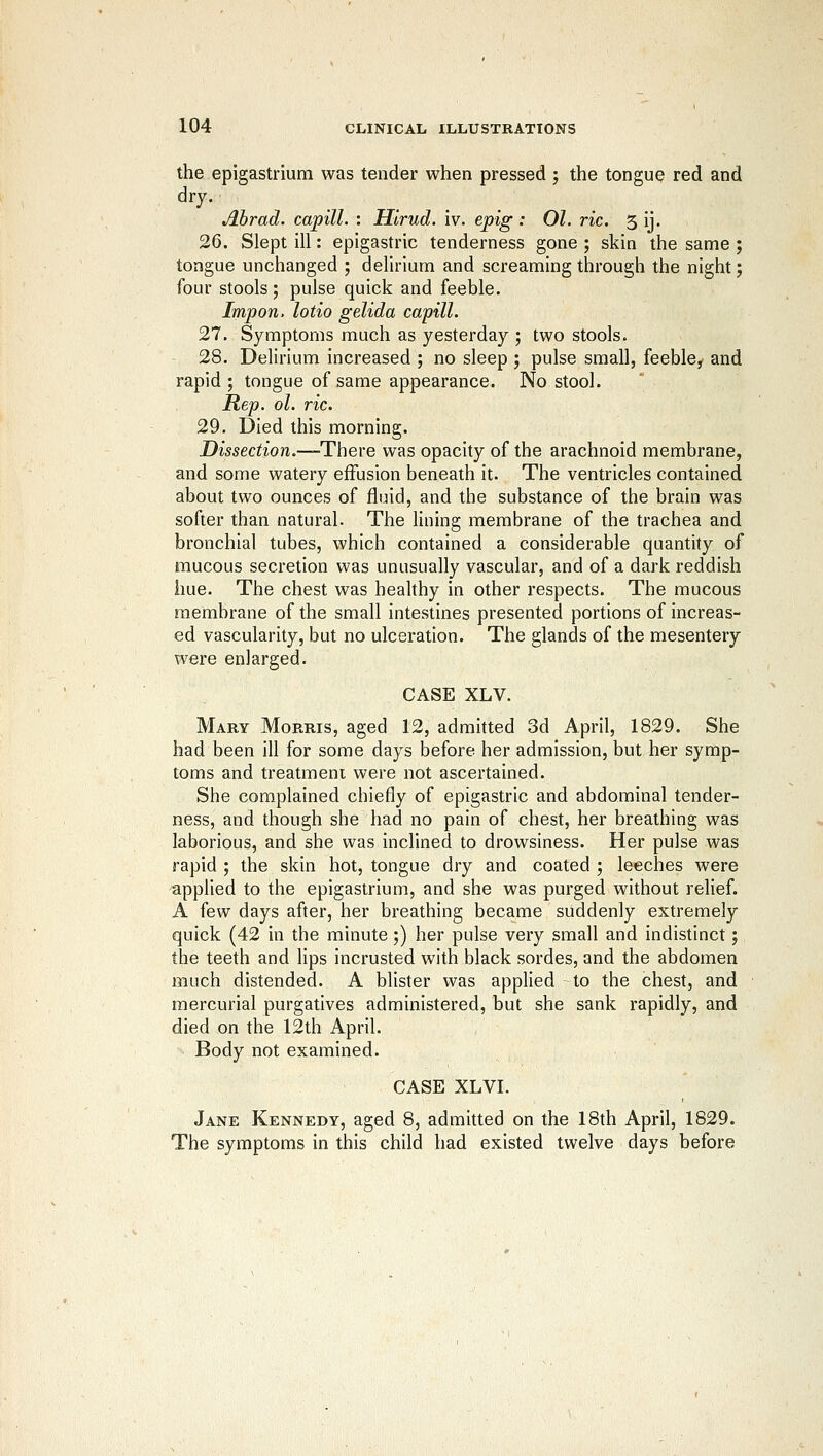 the epigastrium was tender when pressed ; the tongue red and dry. Abrad. capill. : Hlrud. iv. epig : 01. ric. 5 ij. 26. Slept ill: epigastric tenderness gone ; skin the same ; tongue unchanged ; delirium and screaming through the night; four stools; pulse quick and feeble. Impon. lotio gelida capill. 27. Symptoms much as yesterday ; two stools. 28. Delirium increased ; no sleep ; pulse small, feeble, and rapid ; tongue of same appearance. No stool. Rep. ol. ric. 29. Died this morning. Dissection.—There was opacity of the arachnoid membrane, and some watery effusion beneath it. The ventricles contained about two ounces of fluid, and the substance of the brain was softer than natural. The lining membrane of the trachea and bronchial tubes, which contained a considerable quantity of mucous secretion was unusually vascular, and of a dark reddish hue. The chest was healthy in other respects. The mucous membrane of the small intestines presented portions of increas- ed vascularity, but no ulceration. The glands of the mesentery were enlarged. CASE XLV. Mary Morris, aged 12, admitted 3d April, 1829. She had been ill for some days before her admission, but her symp- toms and treatment were not ascertained. She complained chiefly of epigastric and abdominal tender- ness, and though she had no pain of chest, her breathing was laborious, and she was inclined to drowsiness. Her pulse was rapid ; the skin hot, tongue dry and coated ; leeches were applied to the epigastrium, and she was purged without relief. A few days after, her breathing became suddenly extremely quick (42 in the minute;) her pulse very small and indistinct; the teeth and lips incrusted with black sordes, and the abdomen much distended. A blister was applied to the chest, and mercurial purgatives administered, but she sank rapidly, and died on the 12th April. Body not examined. CASE XLVI. Jane Kennedy, aged 8, admitted on the 18th April, 1829. The symptoms in this child had existed twelve days before