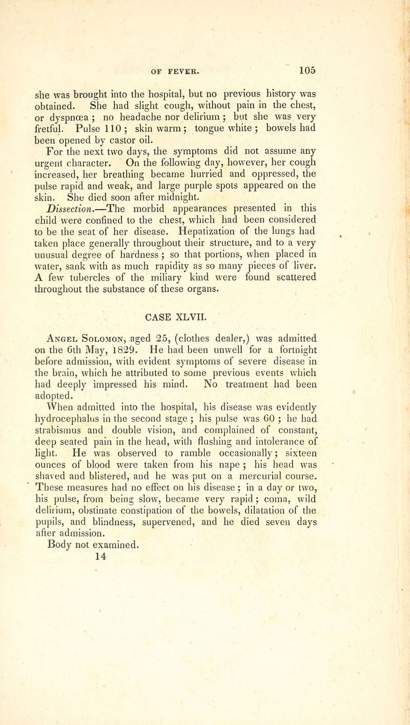 she was brought into the hospital, but no previous history was obtained. She had shght cough, without pain in the chest, or dyspnoea ; no headache nor delirium ; but she was very fretful. Pulse 110; skin warm ; tongue white ; bowels had been opened by castor oil. For the next two days, the symptoms did not assume any urgent character. On the following day, however, her cough increased, her breathing became hurried and oppressed, the pulse rapid and weak, and large purple spots appeared on the skin. She died soon after midnight. Dissection.—The morbid appearances presented in this child were confined to the chest, which had been considered to be the seat of her disease. Hepatization of the lungs had taken place generally throughout their structure, and to a very unusual degree of hardness ; so that portions, when placed in water, sank with as much rapidity as so many pieces of liver. A kw tubercles of the miliary kind were found scattered throughout the substance of these organs. CASE XLVII. , Angel Solomon, aged 25, (clothes dealer,) was admitted on the 6th May, 1829. He had been unwell for a fortnight before admission, with evident symptoms of severe disease in the brain, which he attributed to some previous events which had deeply impressed his mind. No treatment had been adopted. When admitted into the hospital, his disease was evidently hydrocephalus in the second stage ; his pulse was 60 ; he had strabismus and double vision, and complained of constant, deep seated pain in the head, with flushing and intolerance of light. He was observed to ramble occasionally; sixteen ounces of blood were taken from his nape ; his head was siiaved and blistered, and he was put on a mercurial course. These measures had no effect on his disease; in a day or two, his pulse, from being slow, became very rapid; coma, wild delirium, obstinate constipation of the bowels, dilatation of the pupils, and blindness, supervened, and he died seven days after admission. Body not examined. 14