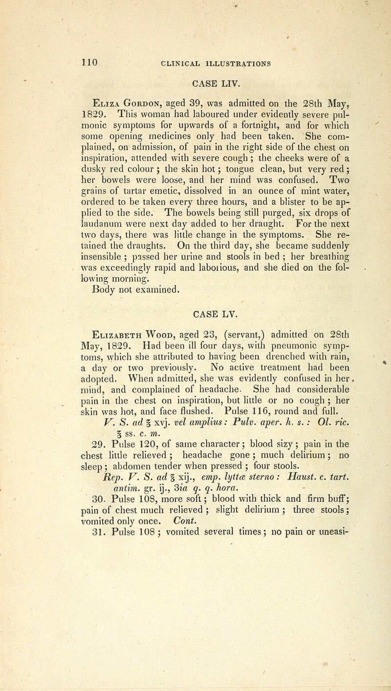 CASE LIV. Eliza Gordon, aged 39, was admitted on the 28th May, 1829. This woman had laboured under evidently severe pul- monic symptoms for upwards of a fortnight, and for which some opening medicines only had been taken. She com- plained, on admission, of pain in the right side of the chest on inspiration, attended with severe cough ; the cheeks were of a dusky red colour ; the skin hot; tongue clean, but very red; her bowels were loose, and her mind was confused. Two grains of tartar emetic, dissolved in an ounce of mint water, ordered to be taken every three hours, and a blister to be ap- plied to the side. The bowels being still purged, six drops of laudanum were next day added to her draught. For the next two days, there was little change in the symptoms. She re- tained the draughts. On the third day, she became suddenly insensible ; passed her urine and stools in bed ; her breathing was exceedingly rapid and laborious, and she died on the fol- lowing morning. Body not examined. CASE LV. Elizabeth Wood, aged 23, (servant,) admitted on 28th May, 1829. Had been ill four days, with pneumonic symp- toms, which she attributed to having been drenched with rain, a day or two previously. No active treatment had been adopted. When admitted, she was evidently confused in her, mind, and complained of headache. She had considerable pain in the chest on inspiration, but little or no cough ; her skin was hot, and face flushed. Pulse 116, round and full. V. S. ad I xvj. vel amplius: Pulv. aper. h. s.: 01. ric. § ss. c. m. 29. Pulse 120, of same character; blood sizy; pain in the chest little relieved ; headache gone; much delirium; no sleep ; abdomen tender when pressed ; four stools. Rej). V. S. ad § xij., emp. lyttce sterno : Haust. c. tart, antim. gr. ij., Sia q. q. hora. 30. Pulse 108, more soft; blood with thick and firm buff; pain of chest much relieved ; slight delirium ; three stools; vomited only once. Cont. 31. Pulse 108; vomited several times; no pain or uneasi-