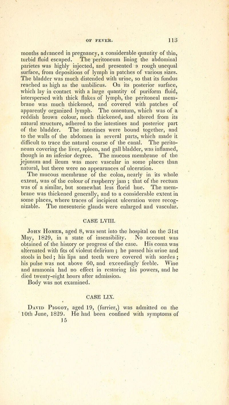 months advanced in pregnancy, a considerable quantity of thin, turbid fluid escaped. The peritoneum lining the abdominal parietes was highly injected, and presented a rough unequal surface, from depositions of lymph in patches of various sizes. The bladder was much distended with urine, so that its fundus reached as high as the umbilicus. On its posterior surface, which lay in contact with a large quantity of puriform fluid, interspersed with thick flakes of lymph, the peritoneal mem- brane was much thickened, and covered with patches of apparently organized lymph. The omentum, which was of a reddish brown colour, much thickened, and altered from its natural structure, adhered to the intestines and posterior part of the bladder. The intestines were bound together, and to the walls of the abdomen in several parts, which made it difficult to trace the natural course of the canal. The perito- neum covering the liver, spleen, and gall bladder, was inflamed, though in an inferior degree. The mucous membrane of the jejunum and ileum was more vascular in some places than natural, but there were no appearances of ulceration. The mucous membrane of the colon, nearly in its whole extent, was of the colour of raspberry jam ; that of the rectum was of a similar, but somewhat less florid hue. The mem- brane was thickened generally, and to a considerable extent in some places, where traces of incipient ulceration were recog- nizable. The mesenteric glands were enlarged and vascular. CASE LVIII. John Homer, aged 8, was sent into the hospital on the 31st May, 1829, in a state of insensibility. No account was obtained of the history or progress of the case. His coma was alternated with fits of violent delirium ; he passed his urine and stools in bed ; his lips and teeth were covered with sordes ; his pulse was not above 60, and exceedingly feeble. Wine and ammonia had no effect in restoring his powers, and he died twenty-eight hours after admission. Body was not examined. CASE LIX. David Piggot, aged 19, (furrier,) was admitted on the 10th June, 1829. He had been confined with symptoms of 15