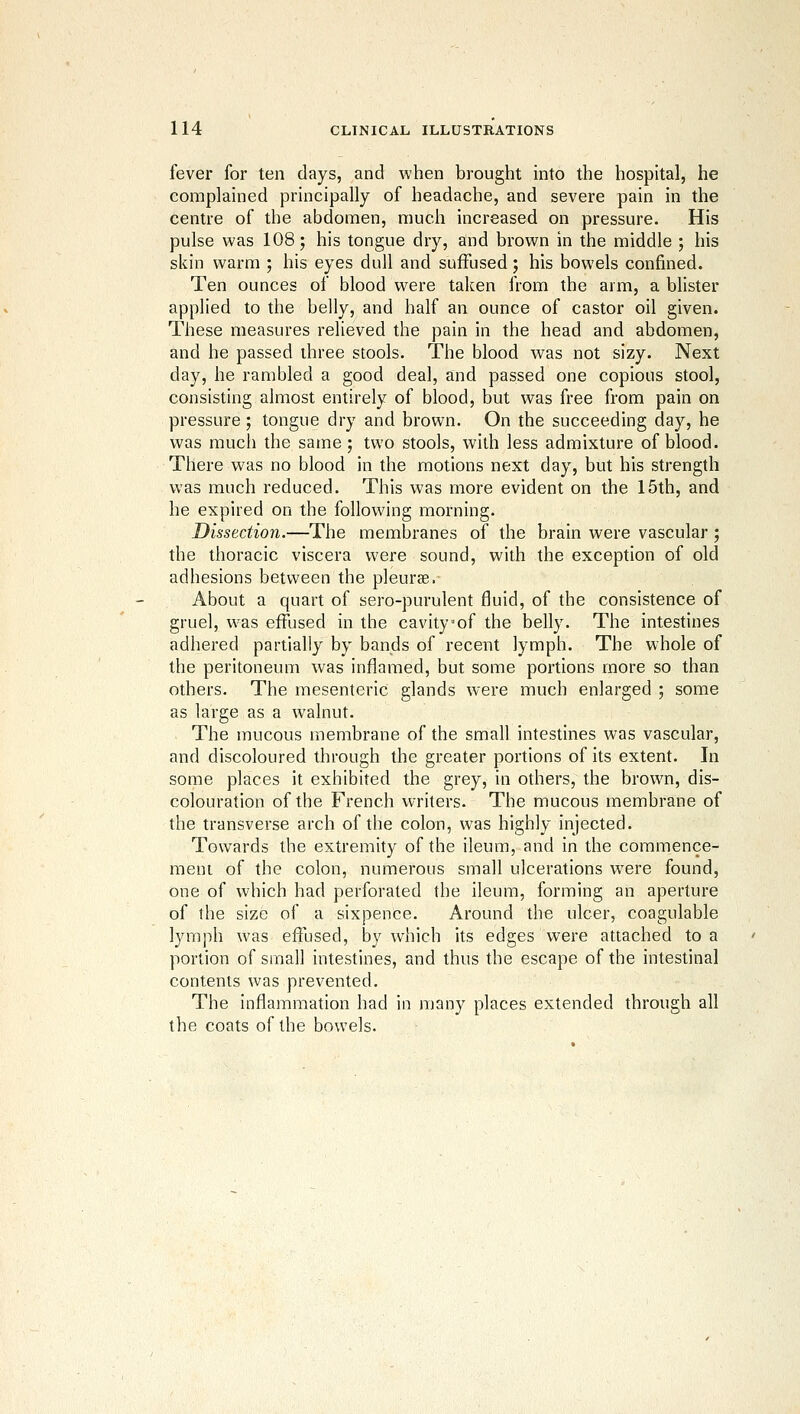 fever for ten days, and when brought into the hospital, he complained principally of headache, and severe pain in the centre of the abdomen, much increased on pressure. His pulse was 108; his tongue dry, and brown in the middle ; his skin warm ; his eyes dull and suffused; his bowels confined. Ten ounces of blood were taken from the arm, a blister applied to the belly, and half an ounce of castor oil given. These measures relieved the pain in the head and abdomen, and he passed three stools. The blood was not sizy. Next day, he rambled a good deal, and passed one copious stool, consisting almost entirely of blood, but was free from pain on pressure; tongue dry and brown. On the succeeding day, he was much the same; two stools, with less admixture of blood. There was no blood in the motions next day, but his strength was much reduced. This was more evident on the 15th, and he expired on the following morning. Dissection.—The membranes of the brain were vascular ; the thoracic viscera were sound, with the exception of old adhesions between the pleurae. About a quart of sero-purulent fluid, of the consistence of gruel, was effused in the cavity of the belly. The intestines adhered partially by bands of recent lymph. The whole of the peritoneum was inflamed, but some portions more so than others. The mesenteric glands were much enlarged ; some as large as a walnut. The mucous membrane of the small intestines was vascular, and discoloured through the greater portions of its extent. In some places it exhibited the grey, in others, the brown, dis- colouration of the French writers. The mucous membrane of the transverse arch of the colon, was highly injected. Towards the extremity of the ileum, and in the commence- meni of the colon, numerous small ulcerations were found, one of which had perforated the ileum, forming an aperture of the size of a sixpence. Around the ulcer, coagulable lymph was effused, by which its edges Were attached to a portion of small intestines, and thus the escape of the intestinal contents was prevented. The inflammation had in many places extended through all the coats of the bowels.