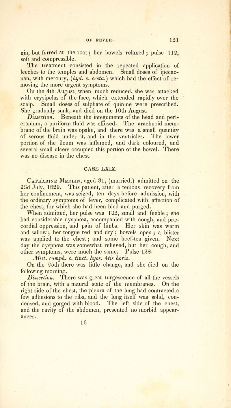 gin, but furred at the root; her bowels relaxed ; pulse 112, soft and compressible. The treatment consisted in the repeated application of leeches to the temples and abdomen. Small doses of ipecac- uan, with mercury, [hyd. c. creta,) which had the effect of re- moving the more urgent symptoms. On the 4th August, when much reduced, she was attacked with erysipelas of the face, which extended rapidly over the scalp. Small doses of sulphate of quinine were prescribed. She gradually sunk, and died on the 10th August. Dissection. Beneath the integuments of the head and peri- cranium, a puriform fluid was effused. The arachnoid mem- brane of the brain was opake, and there was a small quantity of serous fluid under it, and in the ventricles. The lower portion of the ileum was inflamed, and dark coloured, and several small ulcers occupied this portion of the bowel. There was no disease in the chest. CASE LXIX. Catharine Medlin, aged 31, (married,) admitted on the 23d July, 1829. This patient, after a tedious recovery from her confinement, was seized, ten days before admission, with the ordinary symptoms of fever, complicated with affection of the chest, for which she had been bled and purged. When admitted, her pulse was 132, small and feeble; she had considerable dyspncea, accompanied with cough, and prse- cordial oppression, and pain of limbs. Her skin was warm and sallow; her tongue red and dry; bowels open; a blister was applied to the chest; and some beef-tea given. Next day the dyspnoea was somewhat relieved, but her cough, and other symptoms, were much the same. Pulse 128. Mist, camph. c. timet, hyos. 4tis horis. On the 25th there was little change, and she died on the following morning. Dissection. There was great turgescence of all the vessels of the brain, with a natural state of the membranes. On the right side of the chest, the pleura of the lung had contracted a few adhesions to the ribs, and the lung itself was solid, con- densed, and gorged with blood. The left side of the chest, and the cavity of the abdomen, presented no morbid appear- ances. 16