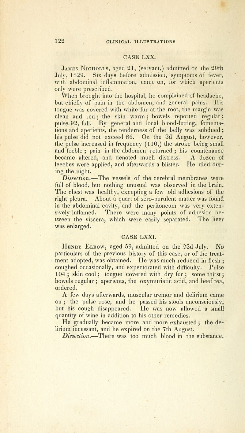 CASE LXX. James Nicholls, aged 21, (servant.) admitted on the 29th July, 1829. Six days before adinissiou, symptoms of fever, with abdominal inflammation, came on, for which aperients only were prescribed. When brought into the hospital, he complained of headache, but chiefly of pain in the abdomen, and general pains. His tongue was covered with white fur at the root, the margin was clean and red ; the skin warm ; bowels reported regular; pulse 92, full. By general and local blood-letting, fomenta- tions and aperients, the tenderness of the belly was subdued; his pulse did not exceed 86. On the 3d August, however, the pulse increased in frequency (HO,) the stroke being small and feeble ; pain in the abdomen returned ; his countenance became ahered, and denoted much distress. A dozen of leeches were applied, and afterwards a blister. He died dur- ing the night. Dissection.—The vessels of the cerebral membranes were full of blood, but nothing unusual was observed in the brain. The chest was healthy, excepting a few old adhesions of the right pleura. About a quart of sero-purulent matter was found in the abdominal cavity, and the peritoneum was very exten- sively inflamed. There were many points of adhesion be- tween the viscera, which were easily separated. The liver was enlarged. CASE LXXI. Henry Elbow, aged 59, admitted on the 23d July. No particulars of the previous history of this case, or of the treat- ment adopted, was obtained. He was much reduced in flesh ; coughed occasionally, and expectorated with difficulty. Pulse 104; skin cool; tongue covered with dry fur; some thirst; bowels regular ; aperients, the oxymuriatic acid, and beef tea, ordered. A few days afterwards, muscular tremor and delirium came on ; the pulse rose, and he passed his stools unconsciously, but his cough disappeared. He was now allowed a small quantity of wine in addition to his other remedies. He gradually became more and more exhausted; the de- lirium incessant, and he expired on the 7th August. Dissection.—There was too much blood in the substance,
