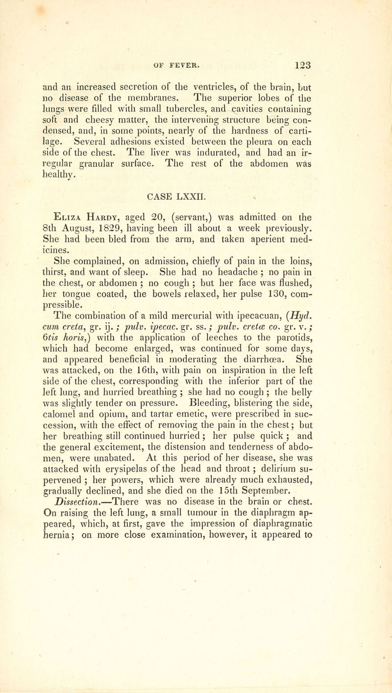 and an increased secretion of the ventricles, of the brain, but no disease of the membranes. The superior lobes of the lungs were filled with small tubercles, and cavities containing soft and cheesy matter, the intervening structure being con- densed, and, in some points, nearly of the hardness of carti- lage. Several adhesions existed between the pleura on each side of the chest. The liver v^^as indurated, and had an ir- regular granular surface. The rest of the abdomen was healthy. CASE LXXII. Eliza Hardy, aged 20, (servant,) was admitted on the 8th August, 1829, having been ill about a week ))reviously. She had been bled from the arm, and taken aperient med- icines. She complained, on admission, chiefly of pain in the loins, thirst, and want of sleep. She had no headache ; no pain in the chest, or abdomen ; no cough ; but her face was flushed, her tongue coated, the bowels relaxed, her pulse 130, com- pressible. The combination of a mild mercurial with ipecacuan, {Hyd. cum creta, gr. ij. ; pulv. ipecac, gr. ss.; pulv. cretce co. gr. v.; Qtis horis,) whh the application of leeches to the parotids, which had become enlarged, was continued for some days, and appeared beneficial in moderating the diarrhoea. She was attacked, on the 16th, with pain on inspiration in the left side of the chest, corresponding with the inferior part of the left lung, and hurried breathing ; she had no cough ; the belly was slightly tender on pressure. Bleeding, blistering the side, calomel and opium, and tartar emetic, were prescribed in suc- cession, with the effect of removing the pain in the chest; but her breathing still continued hurried; her pulse quick ; and the general excitement, the distension and tenderness of abdo- men, were unabated. At this period of her disease, she was attacked with erysipelas of the head and throat; delirium su- pervened ; her powers, which were already much exhausted, gradually declined, and she died on the 15th September. Dissection.—There was no disease in the brain or chest. On raising the left lung, a small tumour in the diaphragm ap- peared, which, at first, gave the impression of diaphragmatic hernia; on more close examination, however, it appeared to