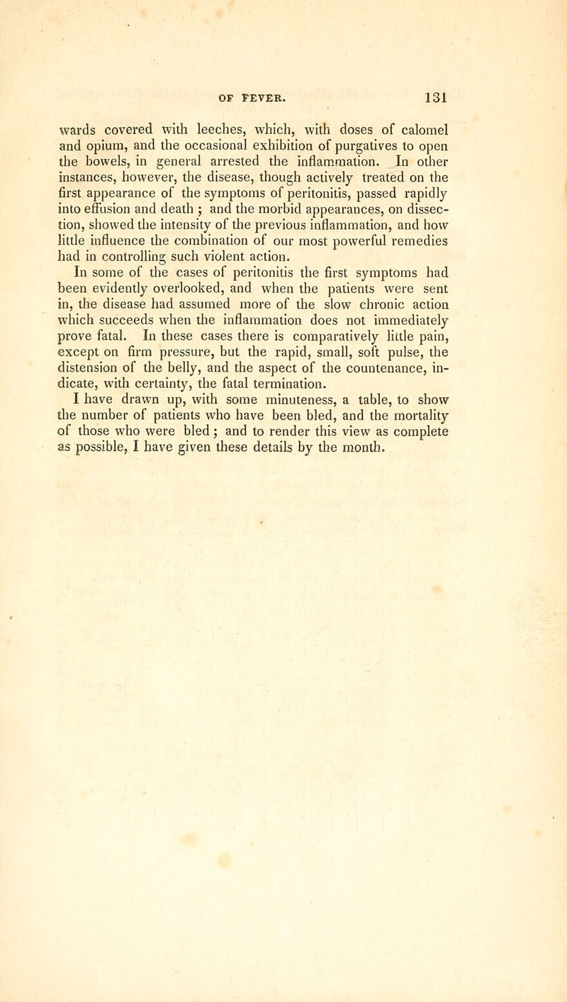 wards covered with leeches, which, with doses of calomel and opium, and the occasional exhibition of purgatives to open the bowels, in general arrested the inflammation. In other instances, however, the disease, though actively treated on the first appearance of the symptoms of peritonitis, passed rapidly into effusion and death ; and the morbid appearances, on dissec- tion, showed the intensity of the previous inflammation, and how little influence the combination of our most powerful remedies had in controlling such violent action. In some of the cases of peritonitis the first symptoms had been evidently overlooked, and when the patients were sent in, the disease had assumed more of the slow chronic action which succeeds when the inflammation does not immediately prove fatal. In these cases there is comparatively little pain, except on firm pressure, but the rapid, small, soft pulse, the distension of the belly, and the aspect of the countenance, in- dicate, with certainty, the fatal termination. I have drawn up, with some minuteness, a table, to show the number of patients who have been bled, and the mortality of those who were bled; and to render this view as complete as possible, I have given these details by the month.