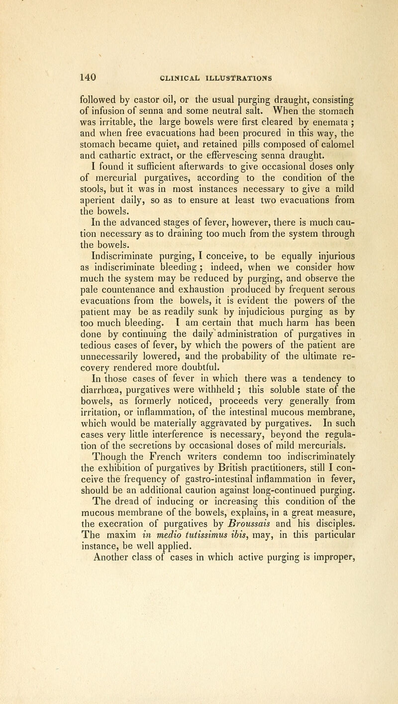 followed by castor oil, or the usual purging draught, consisting of infusion of senna and some neutral salt. When the stomach was irritable, the large bowels were first cleared by enemata ; and when free evacuations had been procured in this way, the stomach became quiet, and retained pills composed of calomel and cathartic extract, or the effervescing senna draught. I found it sufficient afterwards to give occasional doses only of mercurial purgatives, according to the condition of the stools, but it was in most instances necessary to give a mild aperient daily, so as to ensure at least two evacuations from the bowels. In the advanced stages of fever, however, there is much cau- tion necessary as to draining too much from the system through the bowels. Indiscriminate purging, I conceive, to be equally injurious as indiscriminate bleeding ; indeed, when we consider how much the system may be reduced by purging, and observe the pale countenance and exhaustion produced by frequent serous evacuations from the bowels, it is evident the powers of the patient may be as readily sunk by injudicious purging as by too much bleeding. 1 am certain that much harm has been done by continuing the daily'administration of purgatives in tedious cases of fever, by which the powers of the patient are unnecessarily lowered, and the probability of the ultimate re- covery rendered more doubtful. In those cases of fever in which there was a tendency to diarrhoea, purgatives were withheld ; this soluble state of the bowels, as formerly noticed, proceeds very generally from irritation, or inflammation, of the intestinal mucous membrane, which would be materially aggravated by purgatives. In such cases very little interference is necessary, beyond the regula- tion of the secretions by occasional doses of mild mercurials. Though the French writers condemn too indiscriminately the exhibition of purgatives by British practitioners, still I con- ceive the frequency of gastro-intestinal inflammation in fever, should be an additional caution against long-continued purging. The dread of inducing or increasing this condition of the mucous membrane of the bowels, explains, in a great measure, the execration of purgatives by Broussais and his disciples. The maxim in medio tutissimus ibis, may, in this particular instance, be well applied. Another class of cases in which active purging is improper,