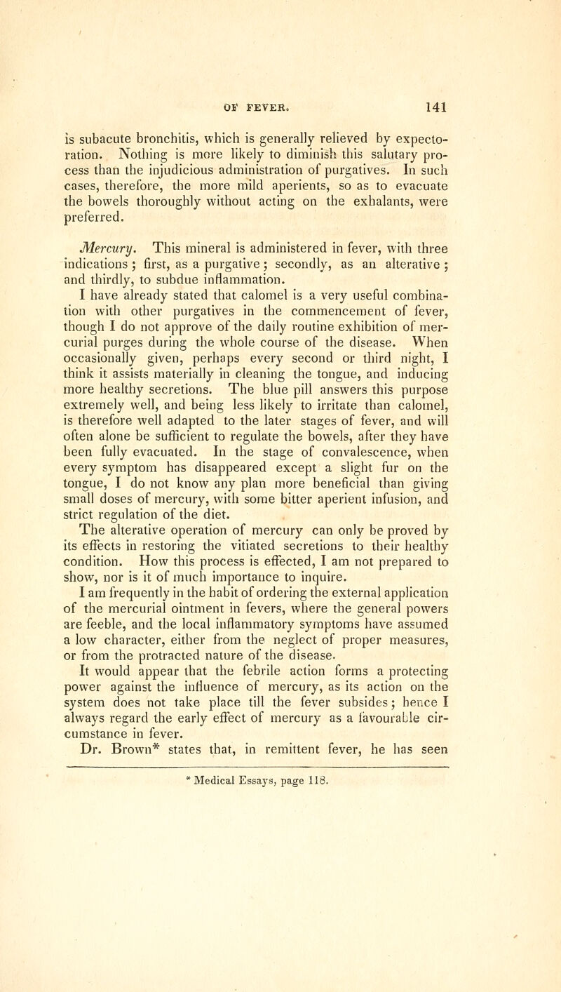 is subacute bronchitis, which is generally relieved by expecto- ration. Nothing is more likely to diminish this salutary pro- cess than the injudicious administration of purgatives. In such cases, therefore, the more mild aperients, so as to evacuate the bowels thoroughly without acting on the exhalants, were preferred. Mercury. This mineral is administered in fever, with three indications ; first, as a purgative ; secondly, as an alterative ; and thirdly, to subdue inflammation. I have already stated that calomel is a very useful combina- tion with other purgatives in the commencement of fever, though I do not approve of the daily routine exhibition of mer- curial purges during the whole course of the disease. When occasionally given, perhaps every second or third night, I think it assists materially in cleaning the tongue, and inducing more healthy secretions. The blue pill answers this purpose extremely well, and being less likely to irritate than calomel, is therefore well adapted to the later stages of fever, and will often alone be sufficient to regulate the bowels, after they have been fully evacuated. In the stage of convalescence, when every symptom has disappeared except a slight fur on the tongue, I do not know any plan more beneficial than giving small doses of mercury, with some bitter aperient infusion, and strict regulation of the diet. The alterative operation of mercury can only be proved by its effects in restoring the vitiated secretions to their healthy condition. How this process is effected, I am not prepared to show, nor is it of much importance to inquire. I am frequently in the habit of ordering the external application of the mercurial ointment in fevers, where the general powers are feeble, and the local inflammatory symptoms have assumed a low character, either from the neglect of proper measures, or from the protracted nature of the disease. It would appear that the febrile action forms a protecting power against the influence of mercury, as its action on the system does not take place till the fever subsides; hence I always regard the early effect of mercury as a I'avourable cir- cumstance in fever. Dr. Brown* states that, in remittent fever, he has seen * Medical Essays, page 118.