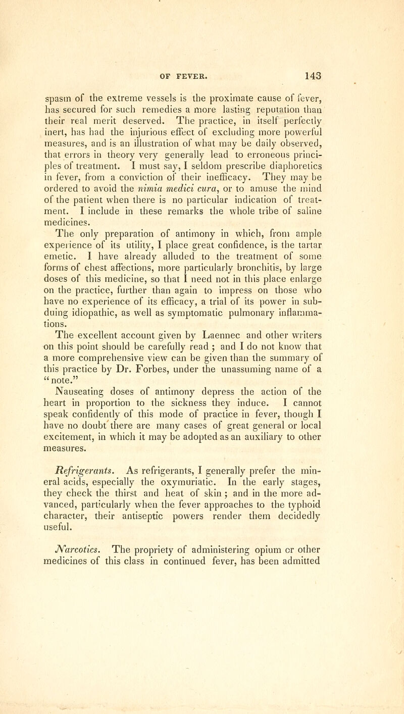 spastn of the extreme vessels is the proximate cause of fever, has secured for such remedies a more lasting reputation than their real merit deserved. The practice, in itself perfectly- inert, has had the injurious effect of excluding more powerful measures, and is an illustration of what may be daily observed, that errors in theory very generally lead to erroneous princi- ples of treatment. I must say, I seldom prescribe diaphoretics in fever, from a conviction of their inefficacy. They may be ordered to avoid the nimia medici cura, or to amuse the mind of the patient when there is no particular indication of treat- ment. I include in these remarks the whole tribe of saline medicines. The only preparation of antimony in which, from ample experience of its utility, I place great confidence, is the tartar emetic. I have already alluded to the treatment of some forms of chest affections, more particularly bronchitis, by large doses of this medicine, so that 1 need not in this place enlarge on the practice, further than again to impress on those who have no experience of its efficacy, a trial of its power in sub- duing idiopathic, as well as symptomatic pulmonary inflamma- tions. The excellent account given by Laennec and other writers t)n this point should be carefully read ; and I do not know that a more comprehensive view can be given than the summary of this practice by Dr. Forbes, under the unassuming name of a note. Nauseating doses of antimony depress the action of the heart in proportion to the sickness they induce. I cannot speak confidently of this mode of practice in fever, though I have no doubt there are many cases of great general or local excitement, in which it may be adopted as an auxiliary to other measures. Refrigerants. As refrigerants, I generally prefer the min- eral acids, especially the oxymuriatic. In the early stages, they check the thirst and heat of skin ; and in the more ad- vanced, particularly when the fever approaches to the typhoid character, their antiseptic powers render them decidedly useful. JVarcotics. The propriety of administering opium or other medicines of this class in continued fever, has been admitted