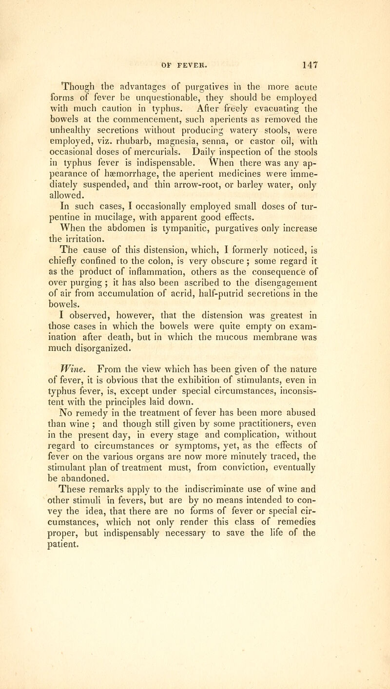 Though the advantages of purgatives in the more acute forms of fever be unquestionable, they should be employed with much caution in typhus. After freely evacuating the bowels at the commencement, such aperients as removed the unhealthy secretions without producing watery stools, were employed, viz. rhubarb, magnesia, senna, or castor oil, with occasional doses of mercurials. Daily inspection of the stools in typhus fever is indispensable. When there was any ap- pearance of haemorrhage, the aperient medicines were imme- diately suspended, and thin arrow-root, or barley water, only allowed. In such cases, I occasionally employed small doses of tur- pentine in mucilage, with apparent good effects. When the abdomen is tympanitic, purgatives only increase the irritation. The cause of this distension, which, I formerly noticed, is chiefly confined to the colon, is very obscure ; some regard it as the product of inflammation, others as the consequence of over purging ; it has also been ascribed to the disengagement of air from accumulation of acrid, half-putrid secretions in the bowels. I observed, however, that the distension was greatest in those cases in which the bowels were quite empty on exam- ination after death, but in which the raucous membrane was much disorganized. Wine. From the view which has been given of the nature of fever, it is obvious that the exhibition of stimulants, even in typhus fever, is, except under special circumstances, inconsis- tent whh the principles laid down. No remedy in the treatment of fever has been more abused than wine ; and though still given by some practitioners, even in the present day, in every stage and complication, without regard to circumstances or symptoms, yet, as the effects of fever on the various organs are now more minutely traced, the stimulant plan of treatment must, from conviction, eventually be abandoned. These remarks apply to the indiscriminate use of wine and other stimuli in fevers, but are by no means intended to con- vey the idea, that there are no forms of fever or special cir- cumstances, which not only render this class of remedies proper, but indispensably necessary to save the life of the patient.
