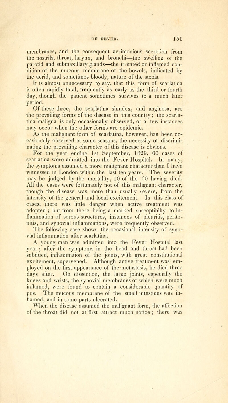 membranes, and the consequent acrimonious secretion from the nostrils, throat, larynx, and bronchi—the swelling of the parotid and submaxillary glands—the irritated or inflamed con- dition of the mucous membrane of the bowels, indicated by the acrid, and sometimes bloody, nature of the stools. It is almost unnecessary to say, that this form of scarlatina is often rapidly fatal, frequently as early as the third or fourth day, though the patient sometimes survives to a much later period. Of these three, the scarlatina simplex, and anginosa, are the prevailing forms of the disease in this country; the scarla- tina maligna is only occasionally observed, or a few instances may occur when the other forms are epidemic. As the malignant form of scarlatina, however, has been oc- casionally observed at some seasons, the necessity of discrimi- nating the prevailing character of this disease is obvious. For the year ending 1st September, 1829, 60 cases of scarlatina were admitted into the Fever Hospital. In many, the symptoms assumed a more malignant character than I have witnessed in London within the last ten years. The severity may be judged by the mortality, 10 of the GO having died. All the cases were fortunately not of this malignant character, though the disease was more than usually severe, from the intensity of the general and local excitement. In this class of cases, there was little danger when active treatment was adopted ; but from there being a marked susceptibihy to in- flammation of serous structures, instances of pleuritis, perho- nitis, and synovial inflammations, were frequently observed. The following case shows the occasional intensity of syno- vial inflammation after scarlatina. A young man was admitted into the Fever Hospital last year ; after the symptoms in the head and throat had been subdued, inflammation of the joints, with great constitutional exchement, supervened. Although active treatment was em- ployed on the first appearance of the metastasis, he died three days after. On dissection, the large joints, especially the knees and wrists, the synovial membranes of which were much inflamed, were found to contain a considerable quantity of pus. The mucous membrane of the small intestines was in- flamed, and in some parts ulcerated. When the disease assumed the malignant form, the affection of the throat did not at first attract much notice : there was