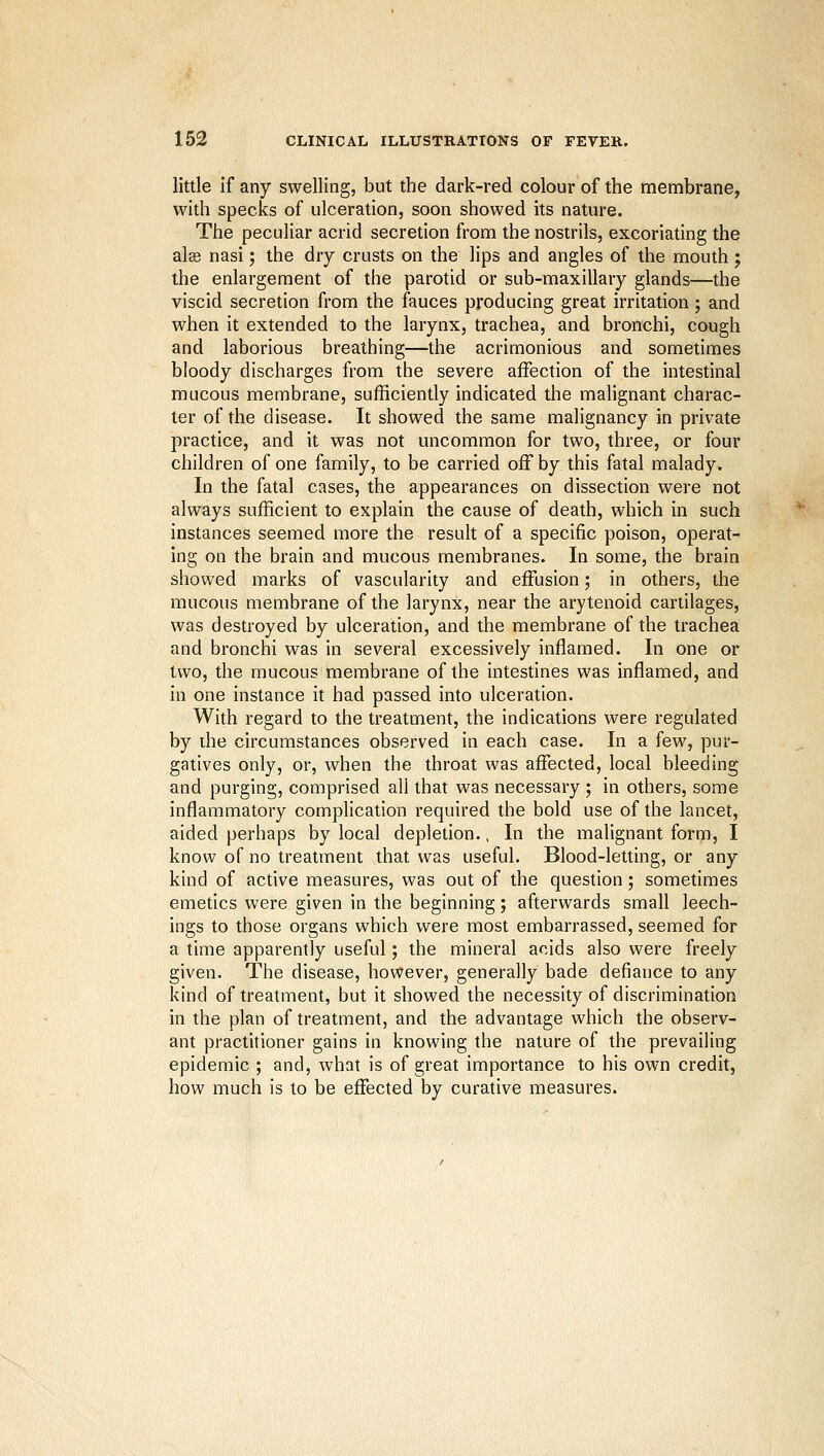 little if any swelling, but the dark-red colour of the membrane, with specks of ulceration, soon showed its nature. The peculiar acrid secretion from the nostrils, excoriating the alae nasi; the dry crusts on the lips and angles of the mouth ; the enlargement of the parotid or sub-maxillary glands—the viscid secretion from the fauces producing great irritation; and when it extended to the larynx, trachea, and bronchi, cough and laborious breathing—the acrimonious and sometimes bloody discharges from the severe affection of the intestinal mucous membrane, sufficiently indicated the malignant charac- ter of the disease. It showed the same malignancy in private practice, and it was not uncommon for two, three, or four children of one family, to be carried off by this fatal malady. In the fatal cases, the appearances on dissection were not always sufficient to explain the cause of death, which in such instances seemed more the result of a specific poison, operat- ing on the brain and mucous membranes. In some, the brain showed marks of vascularity and effusion; in others, the mucous membrane of the larynx, near the arytenoid cartilages, was destroyed by ulceration, and the membrane of the trachea and bronchi was in several excessively inflamed. In one or two, the raucous membrane of the intestines was inflamed, and in one instance it had passed into ulceration. With regard to the treatment, the indications were regulated by ihe circumstances observed in each case. In a few, pur- gatives only, or, when the throat was affected, local bleeding and purging, comprised all that was necessary ; in others, some inflammatory complication required the bold use of the lancet, aided perhaps by local depletion., In the malignant form, I know of no treatment that was useful. Blood-letting, or any kind of active measures, was out of the question; sometimes emetics were given in the beginning; afterwards small leech- ings to those organs which were most embarrassed, seemed for a time apparently useful; the mineral acids also were freely given. The disease, however, generally bade defiance to any kind of treatment, but it showed the necessity of discrimination in the plan of treatment, and the advantage which the observ- ant practitioner gains in knowing the nature of the prevailing epidemic ; and, what is of great importance to his own credit, how much is to be effected by curative measures.